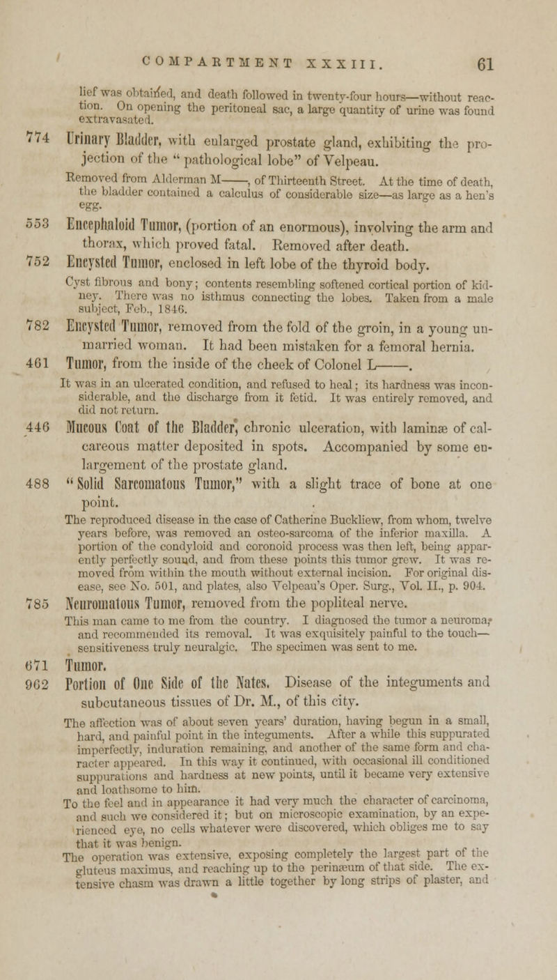 lief was obtained, and death followed in twenty-four hours—without reac- tion. On opening the peritoneal sac, a large quantity of urine was found extravasated. 774 Urinary Bladder, with enlarged prostate gland, exhibiting the pr. - jeetion of the  pathological lobe of Velpeau. Removed from Alderman M , of Thirteenth Street. At the time of death. the bladder contained a calculus of considerable size—as large as a hen's egg. 553 Elicephaloid Tumor, (portion of an enormous), involving the arm and thorax, which proved fatal. Removed after death. 752 Encysted Tumor, enclosed in left lobe of the thyroid body. ('.vs' ' ! bony; contents resembling softoned cortical portion of kid- ney. There was no isthmus connecting the lobes. Taken from a male Bubjeet, Feb., 1846. 782 Encysted Tumor, removed from the fold of the groin, in a young un- married woman. It had been mistaken for a femoral hernia. 4G1 Tumor, from the inside of the cheek of Colonel L . It was in an ulcerated condition, and refused to heal; its hardness was incon- Bidi rable, and the discharge from it fetid. It was entirely removed, and did not return. 446 MUCOUS Coat of the Bladder, chronic ulceration, with laminae of cal- careous matter deposited in spots. Accompanied by some en- largement of the prostate gland. 488  Solid Sarcomatous Tumor, with a slight trace of bone at one point. The reproduced disease in the case of Catherine Buckliew, from whom, twelve years before, was removed an osteo-sarcoma of the inferior maxilla. A portion of the condyloid and coronoid process was then left, being appar- ently perf etly snuud. and from these points this tumor grew. It was re- moved from within the mouth without external incision. For original dis- , see No. 501, and plates, also Velpcau's Opcr. Surg., Vol. II., p. 904. 785 Neuromatous Tumor, removed from the popliteal nerve. This man came to me from the country. I diagnosed the tumor a neuroma,- and recommended its removal. It was exquisitely painful to the touch— sensitiveness truly neuralgic. The specimen was sent to me. 071 Tumor. 9G2 Portion of One Side Of the Nates. Disease of the integuments and subcutaneous tissues of Dr. M., of this city. The affection was of about seven years' duration, having begun in a small, hard, and painful point in the integuments. After a while this suppurated imperfectly, Induration remaining, and another of the same form and cha- racter appeared. In this way it continued, with occasional ill conditioned Hippuratioi rdness at new points, until it became very extensive and loathsome to him. To the feel and in appearance it had very much the character of carcinoma, ,i-idered it: but on microscopic examination, by an expe- eells whatever were discovered, which obliges me to say that it was benign. The operation was extensive, exposing completely the largest part of tne gluteus maximus. and reaching up to the perinamm of that side. The ex- tensive chasm was drawn a little together by long strips of plaster, and