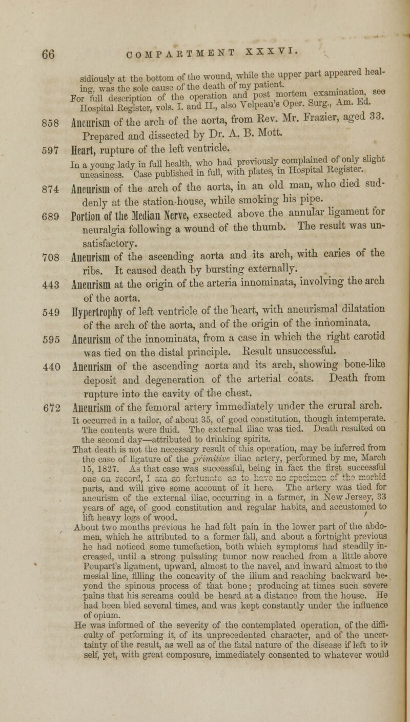 sidiouslv at the bottom of the wound, while the upper part appeared heal- ing, was the sole cause of the death of my patient. 0„m;naHnn «eQ For foil description of the operation and post mortem «^m^*tl0^. S6° Hospital Renter, vols. I. and II, also Velpeau's Oper. Surg, Am. Ld. 858 Aneurism of the arch of the aorta, from Rev. Mr. Frazier, aged 33. Prepared and dissected by Dr. A. B. Mott. 597 Heart, rupture of the left ventricle. In a young lady in full health, who had previously complained^f'only-slight uneasiness. Case published in full, with plates, in Hospital Register. 874 Aneurism of the arch of the aorta, in an old man, who died sud- denly at the station-house, while smoking his pipe. 689 Portion of the Median Nerve, exsected above the annular ligament for neuralgia following a wound of the thumb. The result was un- satisfactory. 708 Aneurism of the ascending aorta and its arch, with caries of the ribs. It caused death by bursting externally. 443 Aneurism at the origin of the arteria innominata, involving the arch of the aorta. 549 Hypertrophy of left ventricle of the heart, with aneurismal dilatation of the arch of the aorta, and of the origin of the innominata. 595 Aneurism of the innominata, from a case in which the right carotid was tied on the distal principle. Result unsuccessful. 440 Aneurism of the ascending aorta and its arch, showing bone-like deposit and degeneration of the arterial coats. Death from rupture into the cavity of the chest. 672 Aneurism of the femoral artery immediately under the crural arch. It occurred in a tailor, of about 35, of good constitution, though intemperate. The contents were fluid. The external iliac was tied. Death resulted ou the second day—attributed to drinking spirits. That death is not the necessary result of this operation, may be inferred from the case of ligature of the primitive iliac artery, performed by me, March 15, 1827. As that case was successful, being in fact the first successful GilC Gil ioC^rU, J. c*iU nO ICi lUii^uu uj .v ...-.v- ^.v ..-f,*.*-*^-.^^ ~. *^_ i— J. -Ji-u. parts, and will give some account of it here. The artery was tied for aneurism of the external iliac, occurring in a farmer, in New Jersey, 33 years of age, of good constitution and regular habits, and accustomed to lift heavy logs of wood. About two months previous he had felt pain in the lower part of the abdo- men, which he attributed to a former fall, and about a fortnight previous he had noticed some tumefaction, both which symptoms had steadily in- creased, until a strong pulsating tumor now reached from a little above Poupart's ligament, upward, almost to the naveL and inward almost to the mesial line, rilling the concavity of the ilium and reaching backward be-, yond the spinous process of that bone; producing at times sucn severe pains that his screams could be heard at a distance from the house. He had been bled several times, and was kept constantly under the influence of opium. He was informed of the severity of the contemplated operation, of the diffi- culty of performing it, of its unprecedented character, and of the uncer- tainty of the result, as well as of the fatal nature of the disease if left to it- self, yet, with great composure, immediately consented to whatever would