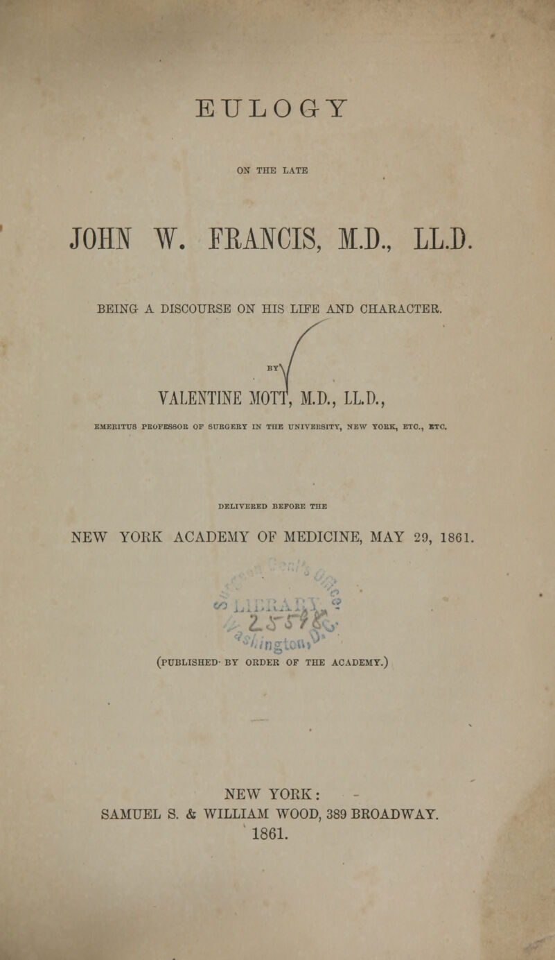 EULOGY ON THE LATE JOHN W. FRANCIS, M.D., LL.D. BEING A DISCOURSE ON HIS LIFE AND CHARACTER. VALENTINE MOTT, M.D., LLR, EMERITUS PROFESSOR OF SURGERY IN THE UNIVERSITY, NEW YORK, ETC., BTC. DELIVERED liEFORE THE NEW YORK ACADEMY OF MEDICINE, MAY 29, 1861. (published- by order of the academy.) NEW YORK: SAMUEL S. & WILLIAM WOOD, 389 BROADWAY. 1861.