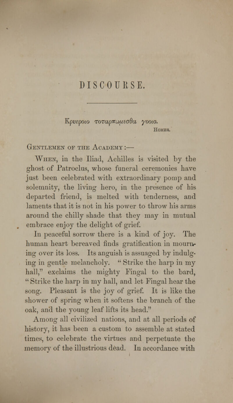 DISCOURSE. Kpvepoio rrorap7ndiuio6a yooto. Home r. Gentlemen of the AcadExAiy :— When, in the Iliad, Achilles is visited by the ghost of Patroclus, whose funeral ceremonies have just been celebrated with extraordinary pomp and solemnity, the living hero, in the presence of his departed friend, is melted with tenderness, and laments that it is not in his power to throw his arms around the chilly shade that they may in mutual embrace enjoy the delight of grief. In peaceful sorrow there is a kind of joy. The human heart bereaved finds gratification in mourn- ing over its loss. Its anguish is assuaged by indulg- ing in gentle melancholy.  Strike the harp in my hall, exclaims the mighty Fingal to the bard,  Strike the harp in my hall, and let Fingal hear the song. Pleasant is the joy of grief. It is like the shower of spring when it softens the branch of the oak, and the young leaf lifts its head. Among all civilized nations, and at all periods of history, it has been a custom to assemble at stated times, to celebrate the virtues and perpetuate the memory of the illustrious dead. In accordance with