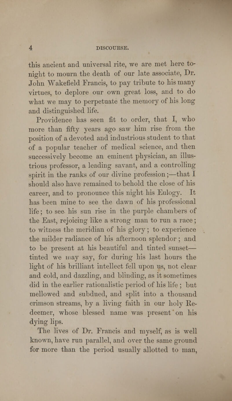 this ancient and universal rite, we are met here to- night to mourn the death of our late associate, Dr. John Wakefield Francis, to pay tribute to his many virtues, to deplore our own great loss, and to do what we may to perpetuate the memory of his long and distinguished life. Providence has seen fit to order, that I, who more than fifty years ago saw him rise from the position of a devoted and industrious student to that of a popular teacher of medical science, and then successively become an eminent physician, an illus- trious professor, a leading savant, and a controlling spirit in the ranks of our divine profession;—that I should also have remained to behold the close of his career, and to pronounce this night his Eulogy. It has been mine to see the dawn of his professional life; to see his sun rise in the purple chambers of the East, rejoicing like a strong man to run a race; to witness the meridian of his glory; to experience the milder radiance of his afternoon splendor ; and to be present at his beautiful and tinted sunset— tinted we may say, for during his last hours the light of his brilliant intellect fell upon us, not clear and cold, and dazzling, and blinding, as it sometimes did in the earlier rationalistic period of his life ; but mellowed and subdued, and split into a thousand crimson streams, by a living faith in our holy Re- deemer, whose blessed name was present' on his dying lips. The lives of Dr. Francis and myself, as is well known, have run parallel, and over the same ground for more than the period usually allotted to man,
