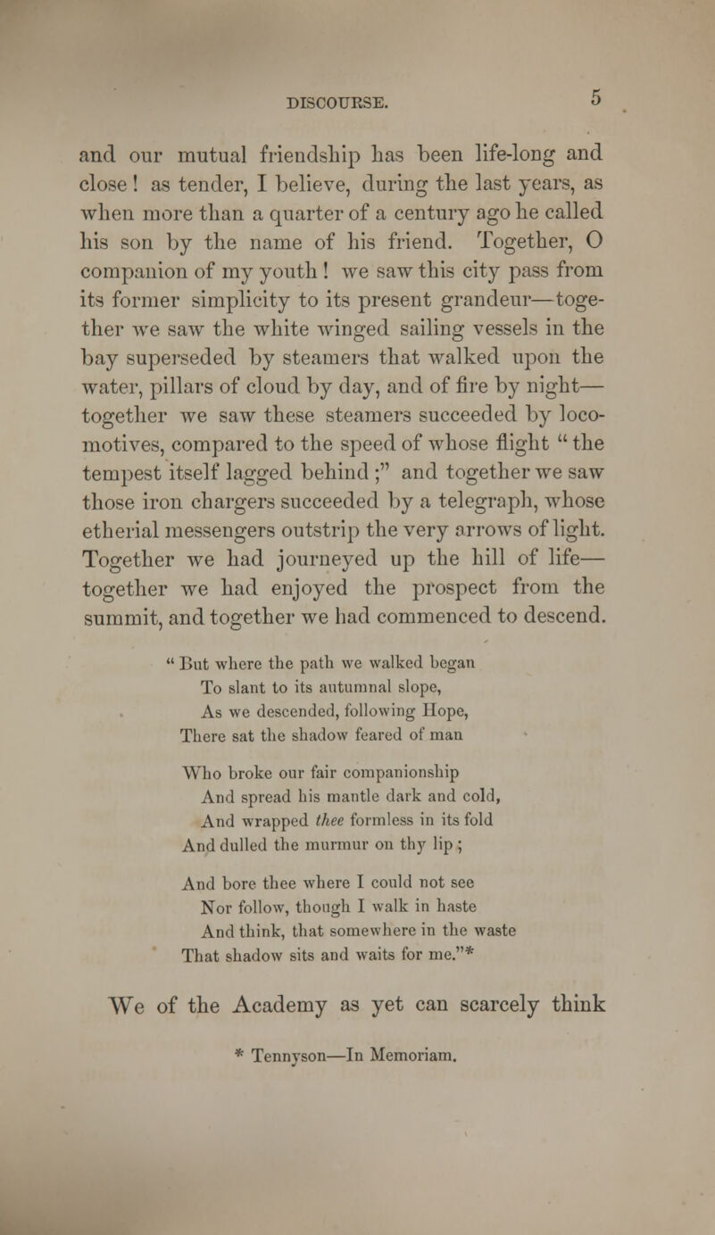 and our mutual friendship has been life-long and close ! as tender, I believe, during the last years, as when more than a quarter of a century ago he called his son by the name of his friend. Together, O companion of my youth ! we saw this city pass from its former simplicity to its present grandeur—toge- ther Ave saw the white winged sailing vessels in the bay superseded by steamers that walked upon the water, pillars of cloud by day, and of fire by night— together we saw these steamers succeeded by loco- motives, compared to the speed of whose flight  the tempest itself lagged behind ; and together we saw those iron chargers succeeded by a telegraph, whose etherial messengers outstrip the very arrows of light. Together we had journeyed up the hill of life— together we had enjoyed the prospect from the summit, and together we had commenced to descend.  But where the path we walked began To slant to its autumnal slope, As we descended, following Hope, There sat the shadow feared of man Who broke our fair companionship And spread his mantle dark and cold, And wrapped thee formless in its fold And dulled the murmur on thy lip ; And bore thee where I could not see Nor follow, though I walk in haste And think, that somewhere in the waste That shadow sits and waits for me.* We of the Academy as yet can scarcely think * Tennyson—In Memoriam.