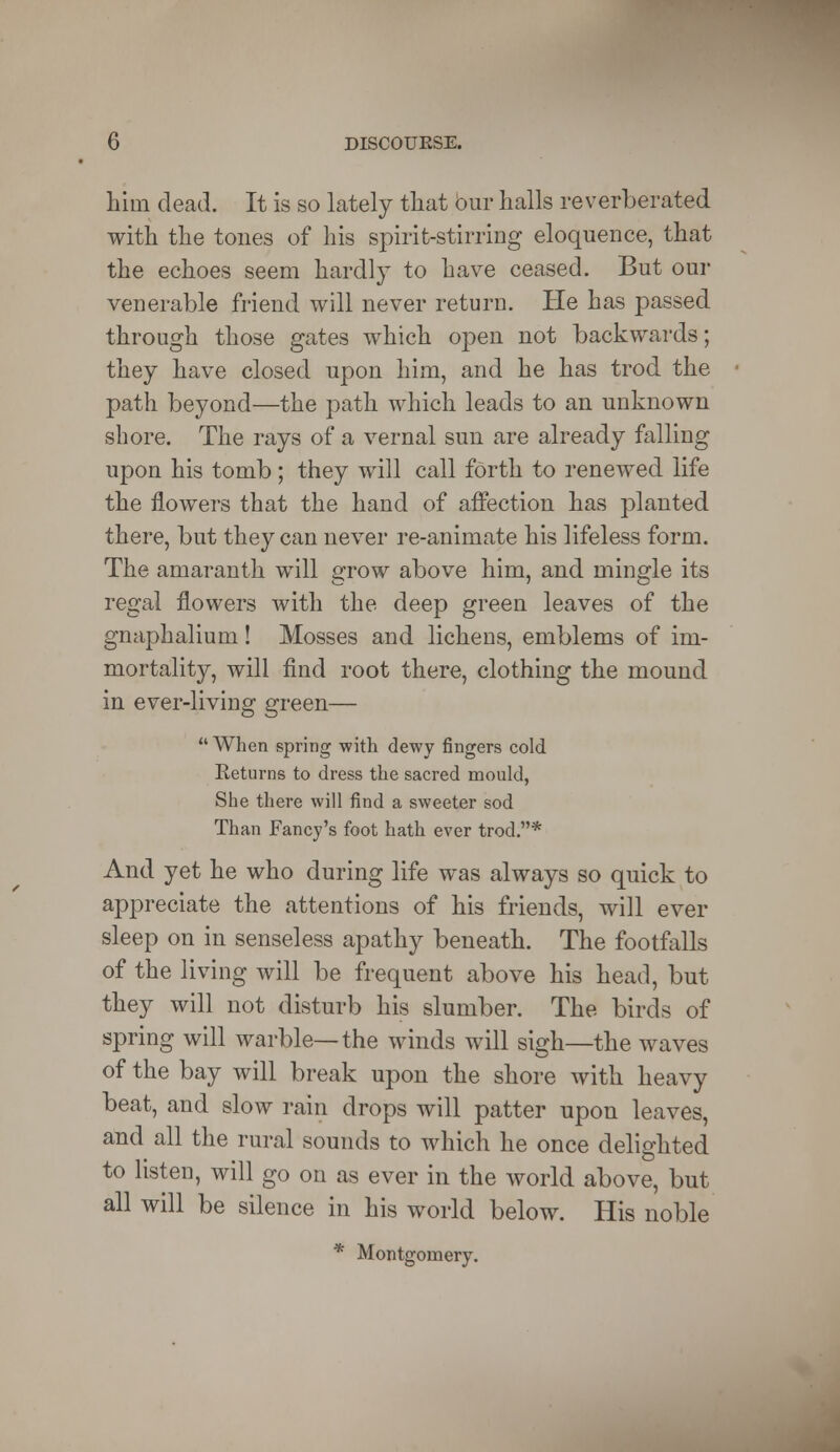 hiin dead. It is so lately that bur halls reverberated with the tones of his spirit-stirring eloquence, that the echoes seem hardly to have ceased. But our venerable friend will never return. He has passed through those gates which open not backwards; they have closed upon him, and he has trod the path beyond—the path which leads to an unknown shore. The rays of a vernal sun are already falling upon his tomb; they will call forth to renewed life the flowers that the hand of affection has planted there, but they can never re-animate his lifeless form. The amaranth will grow above him, and mingle its regal flowers with the deep green leaves of the gnaphalium! Mosses and lichens, emblems of im- mortality, will find root there, clothing the mound in ever-living green— When spring with dewy fingers cold Returns to dress the sacred mould, She there will find a sweeter sod Than Fancy's foot hath ever trod.* And yet he who during life was always so quick to appreciate the attentions of his friends, will ever sleep on in senseless apathy beneath. The footfalls of the living will be frequent above his head, but they will not disturb his slumber. The birds of spring will warble—the winds will sigh—the waves of the bay will break upon the shore with heavy beat, and slow rain drops will patter upon leaves, and all the rural sounds to which he once delighted to listen, will go on as ever in the world above, but all will be silence in his world below. His noble * Montgomery.