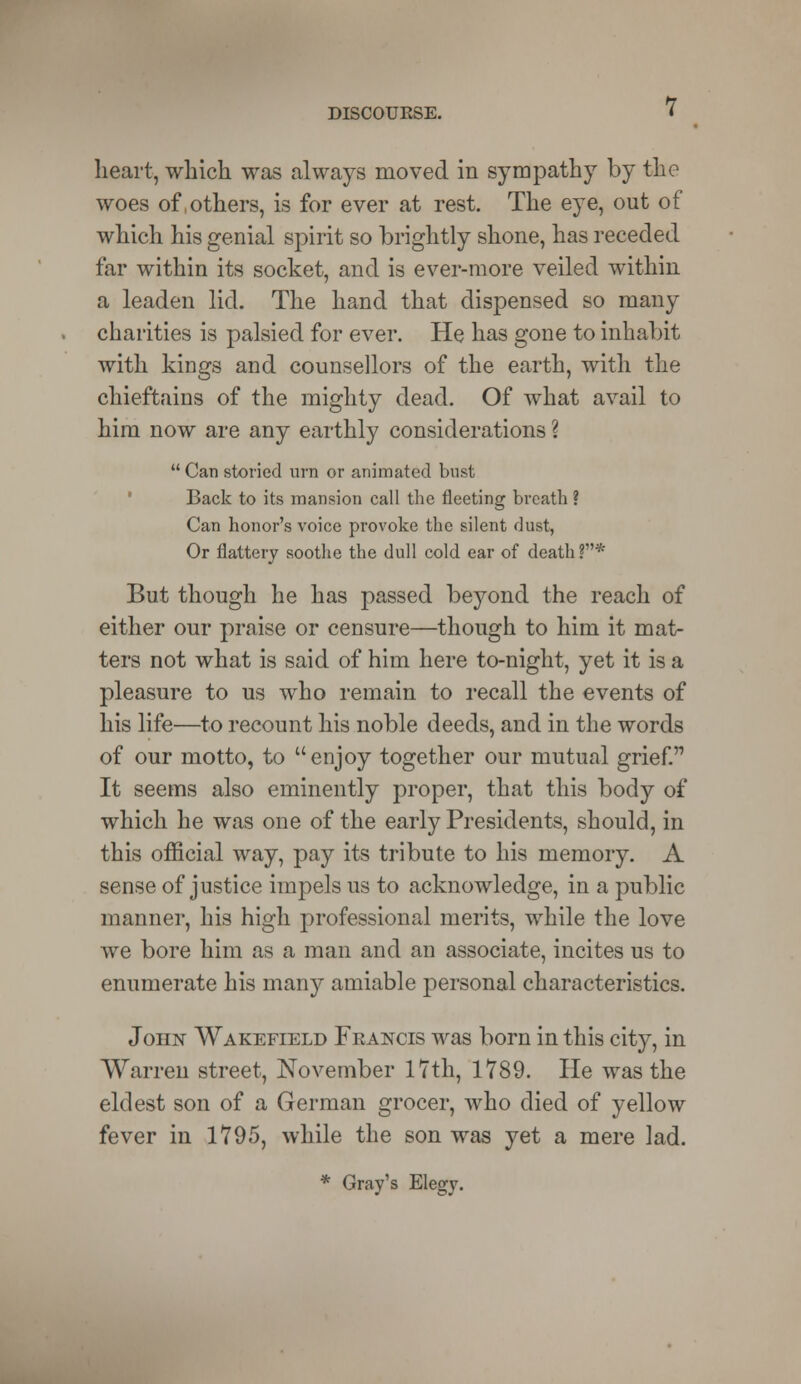 heart, which was always moved in sympathy by the woes of .others, is for ever at rest. The eye, out of which his genial spirit so brightly shone, has receded far within its socket, and is ever-more veiled within a leaden lid. The hand that dispensed so many charities is palsied for ever. He has gone to inhabit with kings and counsellors of the earth, with the chieftains of the mighty dead. Of what avail to him now are any earthly considerations ? Can storied urn or animated bust Back to its mansion call the fleeting breath ? Can honor's voice provoke the silent dust, Or flattery soothe the dull cold ear of death ?* But though he has passed beyond the reach of either our praise or censure—though to him it mat- ters not what is said of him here to-night, yet it is a pleasure to us who remain to recall the events of his life—to recount his noble deeds, and in the words of our motto, to enjoy together our mutual grief. It seems also eminently proper, that this body of which he was one of the early Presidents, should, in this official way, pay its tribute to his memory. A sense of justice impels us to acknowledge, in a public manner, his high professional merits, while the love we bore him as a man and an associate, incites us to enumerate his many amiable personal characteristics. John Wakefield Francis was born in this city, in Warren street, November 17th, 1789. He was the eldest son of a German grocer, who died of yellow fever in 1795, while the son was yet a mere lad. * Gray's Elegy.
