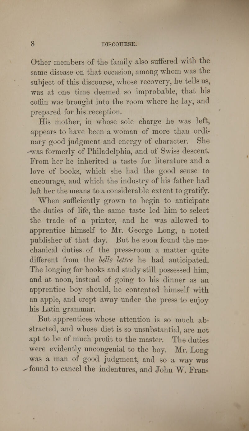 Other members of the family also suffered with the same disease on that occasion, among whom was the subject of this discourse, whose recovery, he tells us, was at one time deemed so improbable, that his coffin was brought into the room where he lay, and prepared for his reception. His mother, in whose sole charge he was left, appears to have been a woman of more than ordi- nary good judgment and energy of character. She -was formerly of Philadelphia, and of Swiss descent. From her he inherited a taste for literature and a love of books, which she had the good sense to encourage, and which the industry of his father had left her the means to a considerable extent to gratify. When sufficiently grown to begin to anticipate the duties of life, the same taste led him to select the trade of a printer, and he was allowed to apprentice himself to Mr. George Long, a noted publisher of that day. But he soon found the me- chanical duties of the press-room a matter quite different from the belle lettre he had anticipated. The longing for books and study still possessed him, and at noon, instead of going to his dinner as an apprentice boy should, he contented himself with an apple, and crept away under the press to enjoy his Latin grammar. But apprentices whose attention is so much ab- stracted, and whose diet is so unsubstantial, are not apt to be of much profit to the master. The duties were evidently uncongenial to the boy. Mr. Long was a man of good judgment, and so a way was - found to cancel the indentures, and John W. Fran-