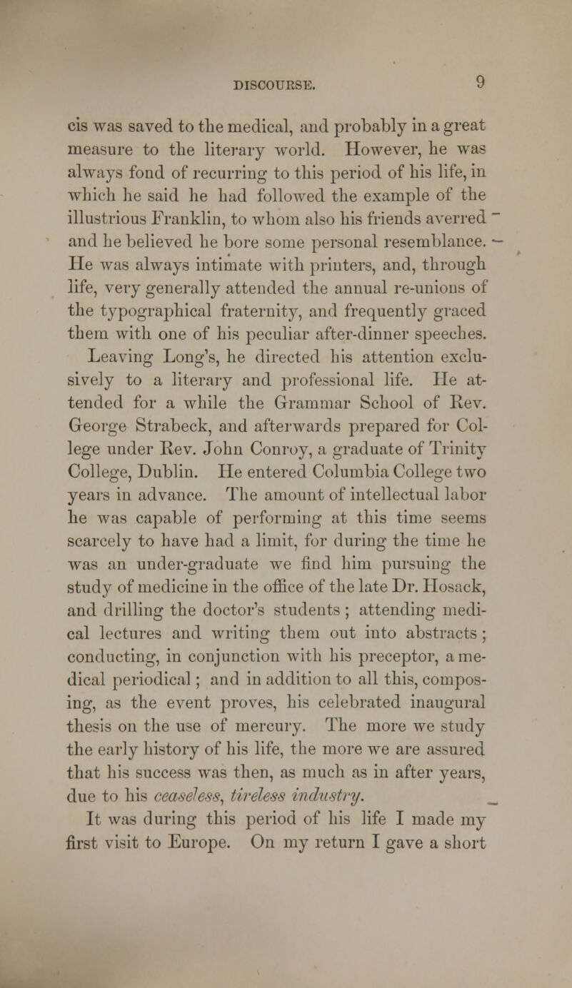 cis was saved to the medical, and probably in a great measure to the literary world. However, he was always fond of recurring to this period of his life, in which he said he had followed the example of the illustrious Franklin, to whom also his friends averred and he believed he bore some personal resemblance. He was always intimate with printers, and, through life, very generally attended the annual re-unions of the typographical fraternity, and frequently graced them with one of his peculiar after-dinner speeches. Leaving Long's, he directed his attention exclu- sively to a literary and professional life. He at- tended for a while the Grammar School of Rev. George Strabeck, and afterwards prepared for Col- lege under Rev. John Conroy, a graduate of Trinity College, Dublin. He entered Columbia College two years in advance. The amount of intellectual labor he was capable of performing at this time seems scarcely to have had a limit, for during the time he was an under-graduate we find him pursuing the study of medicine in the office of the late Dr. Hosack, and drilling the doctor's students ; attending medi- cal lectures and writing them out into abstracts; conducting, in conjunction with his preceptor, a me- dical periodical; and in addition to all this, compos- ing, as the event proves, his celebrated inaugural thesis on the use of mercury. The more we study the early history of his life, the more we are assured that his success was then, as much as in after years, due to his ceaseless, tireless industry. It was during this period of his life I made my first visit to Europe. On my return I gave a short