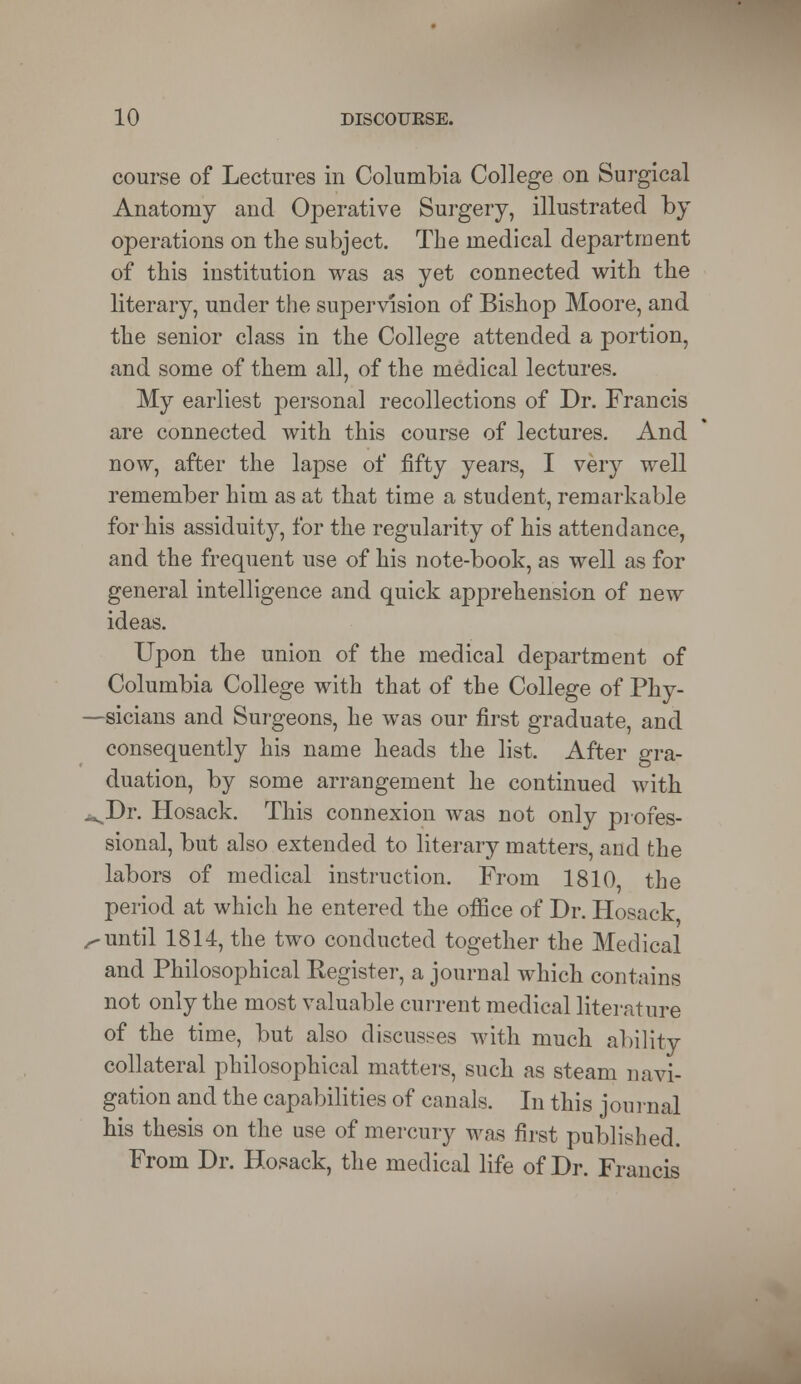 course of Lectures in Columbia College on Surgical Anatomy and Operative Surgery, illustrated by operations on the subject. The medical department of this institution was as yet connected with the literary, under the supervision of Bishop Moore, and the senior class in the College attended a portion, and some of them all, of the medical lectures. My earliest personal recollections of Dr. Francis are connected with this course of lectures. And now, after the lapse of fifty years, I very well remember him as at that time a student, remarkable for his assiduity, for the regularity of his attendance, and the frequent use of his note-book, as well as for general intelligence and quick apprehension of new ideas. Upon the union of the medical department of Columbia College with that of the College of Phy- sicians and Surgeons, he was our first graduate, and consequently his name heads the list. After gra- duation, by some arrangement he continued with ^Dr. Hosack. This connexion was not only profes- sional, but also extended to literary matters, and the labors of medical instruction. From 1810 the period at which he entered the office of Dr. Hosack •until 1814, the two conducted together the Medical and Philosophical Eegister, a journal which contains not only the most valuable current medical literature of the time, but also discusses with much ability collateral philosophical matters, such as steam navi- gation and the capabilities of canals. In this journal his thesis on the use of mercury was first published. From Dr. Hosack, the medical life of Dr. Francis