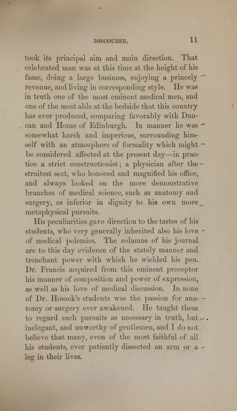 took its principal aim and main direction. That celebrated man was at this time at the height of his fame, doing a large business, enjoying a princely revenue, and living in corresponding style. He was in truth one of the most eminent medical men, and one of the most able at the bedside that this country has ever produced, comparing favorably with Dun- can and Home of Edinburgh. In manner he was somewhat harsh and imperious, surrounding him- self with an atmosphere of formality which might be considered affected at the present day—in prac- tice a strict constructionist; a physician after the straitest sect, who honored and magnified his office, and always looked on the more demonstrative branches of medical science, such as anatomy and surgery, as inferior in dignity to his own more metaphysical pursuits. His peculiarities gave direction to the tastes of his students, who very generally inherited also his love of medical polemics. The columns of his journal are to this day evidence of the stately manner and trenchant joower with which he wielded his pen. Dr. Francis acquired from this eminent preceptor his manner of composition and power of expression, as well as his love of medical discussion. In none of Dr. Hosack's students was the passion for ana- tomy or surgery ever awakened. He taught them to regard such pursuits as necessary in truth, but inelegant, and unworthy of gentlemen, and I do not believe that many, even of the most faithful of all his students, ever patiently dissected an arm or a leg in their lives.