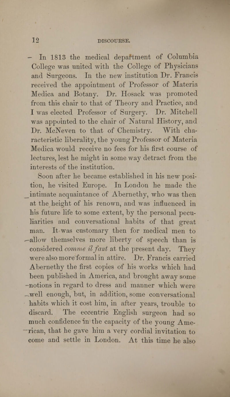 - In 1813 the medical department of Columbia College was united with the College of Physicians and Surgeons. In the new institution Dr. Francis received the appointment of Professor of Materia Medica and Botany. Dr. Hosack was promoted from this chair to that of Theory and Practice, and I was elected Professor of Surgery. Dr. Mitchell was appointed to the chair of Natural History, and Dr. McNeven to that of Chemistry. With cha- racteristic liberality, the young Professor of Materia Medica would receive no fees for his first course of lectures, lest he might in some way detract from the interests of the institution. Soon after he became established in his new posi- tion, he visited Europe. In London he made the _intimate acquaintance of Abernethy, who was then at the height of his renown, and was influenced in his future life to some extent, by the personal pecu- liarities and conversational habits of that great man. It was customary then for medical men to -allow themselves more liberty of speech than is considered comme ilfaut at the present day. They were also more formal in attire. Dr. Francis carried Abernethy the first copies of his works which had been published in America, and brought away some -notions in regard to dress and manner which were -well enough, but, in addition, some conversational habits which it cost him, in after years, trouble to discard. The eccentric English surgeon had so much confidence in the capacity of the young Ame- -rican, that he gave him a very cordial invitation to come and settle in London. At this time he also