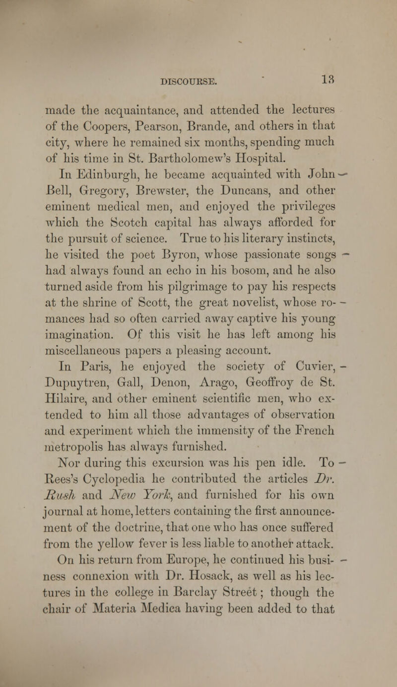 made the acquaintance, and attended the lectures of the Coopers, Pearson, Brande, and others in that city, where he remained six months, spending much of his time in St. Bartholomew's Hospital. In Edinburgh, he became acquainted with John Bell, Gregory, Brewster, the Duncans, and other eminent medical men, and enjoyed the privileges which the Scotch capital has always afforded for the pursuit of science. True to his literary instincts, he visited the poet Byron, whose passionate songs had always found an echo in his bosom, and he also turned aside from his pilgrimage to pay his respects at the shrine of Scott, the great novelist, whose ro- mances had so often carried away captive his young imagination. Of this visit he has left among his miscellaneous papers a pleasing account. In Paris, he enjoyed the society of Cuvier, Dupuytren, Gall, Denon, Arago, Geoffroy de St. Hilaire, and other eminent scientific men, who ex- tended to him all those advantages of observation and experiment which the immensity of the French metropolis has always furnished. Nor during this excursion was his pen idle. To Rees's Cyclopedia he contributed the articles Dr. Rush and New York, and furnished for his own journal at home, letters containing the first announce- ment of the doctrine, that one who has once suffered from the yellow fever is less liable to another attack. On his return from Europe, he continued his busi- ness connexion with Dr. Hosack, as well as his lec- tures in the college in Barclay Street; though the chair of Materia Medica having been added to that