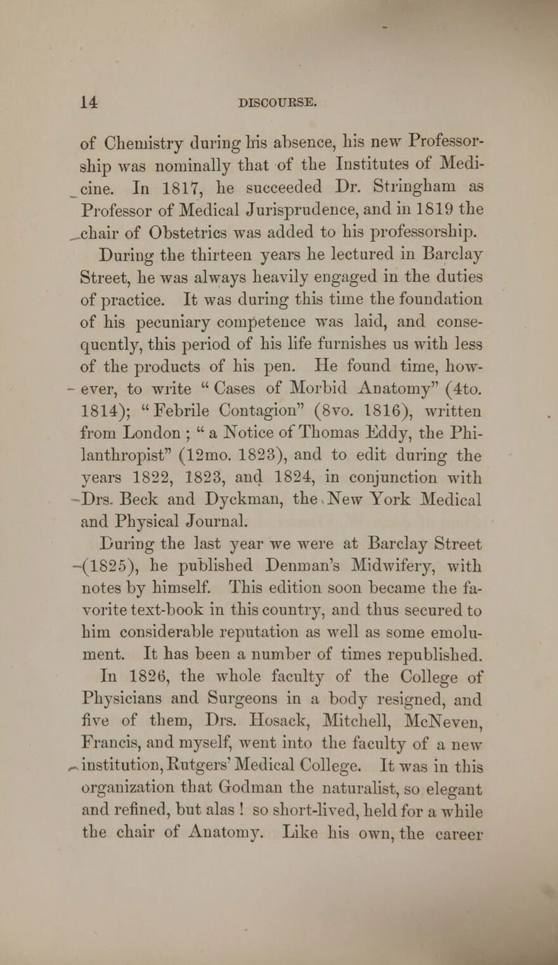 of Chemistry during his absence, his new Professor- ship was nominally that of the Institutes of Medi- cine. In 1817, he succeeded Dr. Stringham as Professor of Medical Jurisprudence, and in 1819 the _ chair of Obstetrics was added to his professorship. During the thirteen years he lectured in Barclay Street, he was always heavily engaged in the duties of practice. It was during this time the foundation of his pecuniary competence was laid, and conse- quently, this period of his life furnishes us with less of the products of his pen. He found time, how- - ever, to write Cases of Morbid Anatomy (4to. 1814); Febrile Contagion (8vo. 1816), written from London ; a Notice of Thomas Eddy, the Phi- lanthropist (12mo. 1823), and to edit during the years 1822, 1823, and 1824, in conjunction with ~Drs- Beck and Dyckman, the,New York Medical and Physical Journal. During the last year we were at Barclay Street -(1825), he published Denman's Midwifery, with notes by himself. This edition soon became the fa- vorite text-book in this country, and thus secured to him considerable reputation as well as some emolu- ment. It has been a number of times republished. In 1826, the whole faculty of the College of Physicians and Surgeons in a body resigned, and five of them, Drs. Hosack, Mitchell, McNeven, Francis, and myself, went into the faculty of a new t* institution, Rutgers' Medical College. It was in this organization that Godman the naturalist, so elegant and refined, but alas ! so short-lived, held for a while the chair of Anatomy. Like his own, the career