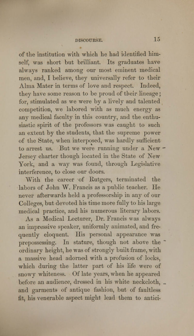 of the institution with which he had identified him- self, was short but brilliant. Its graduates have always ranked among our most eminent medical men, and, I believe, they universally refer to their Alma Mater in terms of love and respect. Indeed, they have some reason to be proud of their lineage; for, stimulated as we were by a lively and talented competition, we labored with as much energy as any medical faculty in this country, and the enthu- siastic spirit of the professors was caught to such an extent by the students, that the supreme power of the State, when interposed, was hardly sufficient to arrest us. But we were running under a New Jersey charter though located in the State of New York, and a way was found, through Legislative interference, to close our doors. With the career of Rutgers, terminated the labors of John W. Francis as a public teacher. He never afterwards held a professorship in any of our Colleges, but devoted his time more fully to his large medical practice, and his numerous literary labors. As a Medical Lecturer, Dr. Francis was always an impressive speaker, uniformly animated, and fre- quently eloquent. His personal appearance was prepossessing. In stature, though not above the ordinary height, he was of strongly built frame, with a massive head adorned with a profusion of locks, which during the latter part of his life were of snowy whiteness. Of late years, when he appeared before an audience, dressed in his white neckcloth, and garments of antique fashion, but of faultless fit, his venerable aspect might lead them to antici-