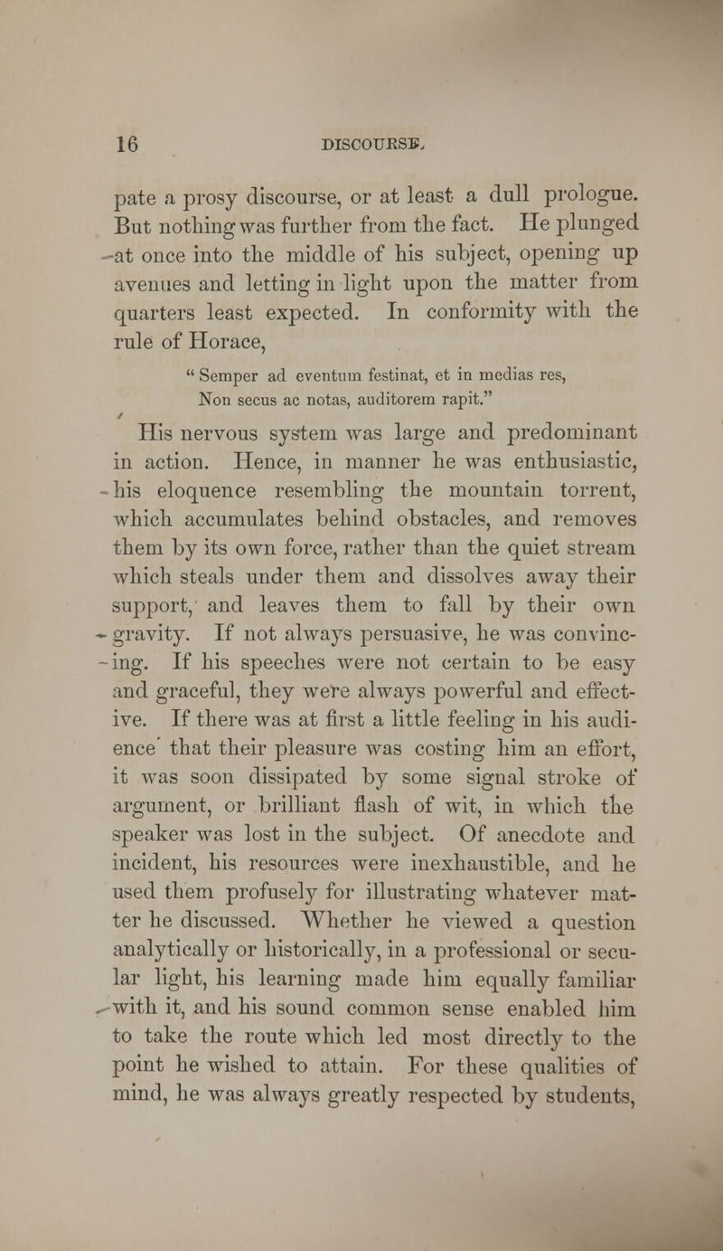 pate a prosy discourse, or at least a dull prologue. But nothing was further from the fact. He plunged -at once into the middle of his subject, opening up avenues and letting in light upon the matter from quarters least expected. In conformity with the rule of Horace, Semper ad eventnin festinat, et in medias res, Non secus ac notas, auditorem rapit. y His nervous system was large and predominant in action. Hence, in manner he was enthusiastic, his eloquence resembling the mountain torrent, which accumulates behind obstacles, and removes them by its own force, rather than the quiet stream which steals under them and dissolves away their support,' and leaves them to fall by their own gravity. If not always persuasive, he was convinc- ing. If his speeches were not certain to be easy and graceful, they we're always powerful and effect- ive. If there was at first a little feeling in his audi- ence that their pleasure was costing him an effort, it was soon dissipated by some signal stroke of argument, or brilliant flash of wit, in which the speaker was lost in the subject. Of anecdote and incident, his resources were inexhaustible, and he used them profusely for illustrating whatever mat- ter he discussed. Whether he viewed a question analytically or historically, in a professional or secu- lar light, his learning made him equally familiar with it, and his sound common sense enabled him to take the route which led most directly to the point he wished to attain. For these qualities of mind, he was always greatly respected by students,