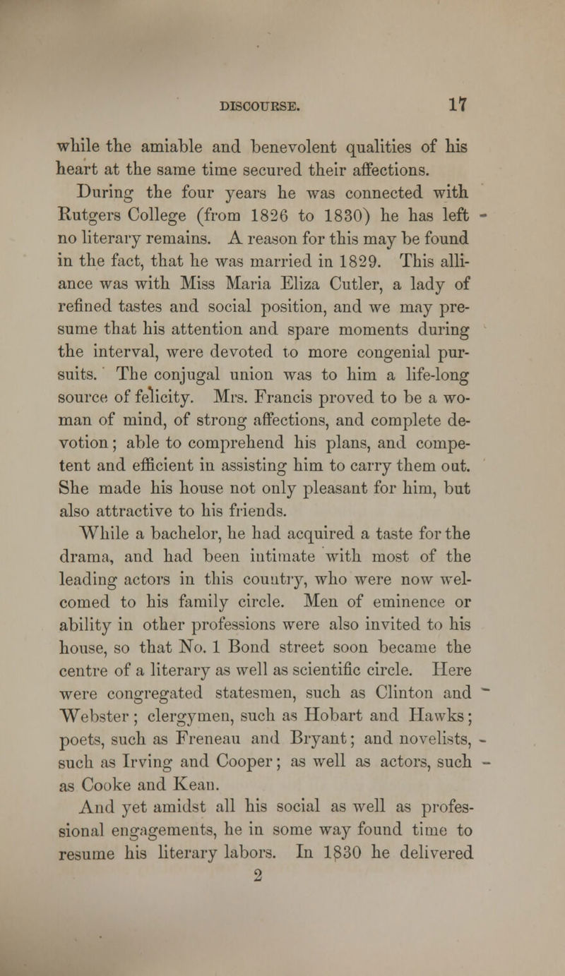 while the amiable and benevolent qualities of his heart at the same time secured their affections. During the four years he was connected with Rutgers College (from 1826 to 1830) he has left no literary remains. A reason for this may be found in the fact, that he was married in 1829. This alli- ance was with Miss Maria Eliza Cutler, a lady of refined tastes and social position, and we may pre- sume that his attention and spare moments during the interval, were devoted to more congenial pur- suits. The conjugal union was to him a life-long source of felicity. Mrs. Francis proved to be a wo- man of mind, of strong affections, and complete de- votion ; able to comprehend his plans, and compe- tent and efficient in assisting him to carry them out. She made his house not only pleasant for him, but also attractive to his friends. While a bachelor, he had acquired a taste for the drama, and had been intimate with most of the leading actors in this country, who were now wel- comed to his family circle. Men of eminence or ability in other professions were also invited to his house, so that No. 1 Bond street soon became the centre of a literary as well as scientific circle. Here were congregated statesmen, such as Clinton and Webster ; clergymen, such as Hobart and Hawks; poets, such as Freneau and Bryant; and novelists, such as Irving and Cooper; as well as actors, such as Cooke and Kean. And yet amidst all his social as well as profes- sional engagements, he in some way found time to resume his literary labors. In 1£30 he delivered 2
