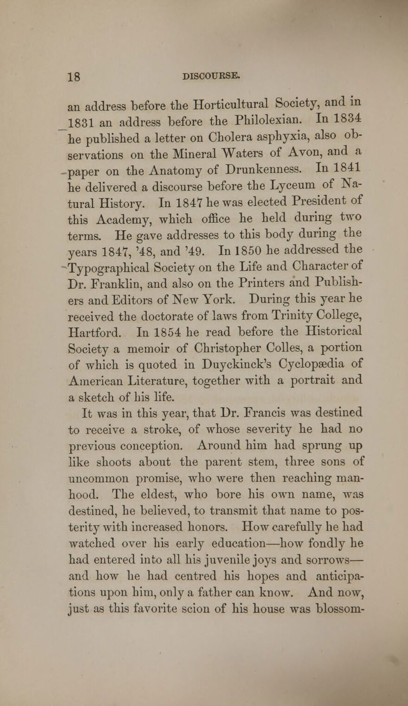 an address before the Horticultural Society, and in 1831 an address before the Philolexian. In 1834 he published a letter on Cholera asphyxia, also ob- servations on the Mineral Waters of Avon, and a paper on the Anatomy of Drunkenness. In 1841 he delivered a discourse before the Lyceum of Na- tural History. In 1847 he was elected President of this Academy, which office he held during two terms. He gave addresses to this body during the years 1847, '48, and '49. In 1850 he addressed the * Typographical Society on the Life and Character of Dr. Franklin, and also on the Printers and Publish- ers and Editors of New York. During this year he received the doctorate of laws from Trinity College, Hartford. In 1854 he read before the Historical Society a memoir of Christopher Colles, a portion of which is quoted in Duyckinck's Cyclopaedia of American Literature, together with a portrait and a sketch of his life. It was in this year, that Dr. Francis was destined to receive a stroke, of whose severity he had no previous conception. Around him had sprung up like shoots about the parent stem, three sons of uncommon promise, who were then reaching man- hood. The eldest, who bore his own name, was destined, he believed, to transmit that name to pos- terity with increased honors. How carefully he had watched over his early education—how fondly he had entered into all his juvenile joys and sorrows— and how he had centred his hopes and anticipa- tions upon him, only a father can know. And now, just as this favorite scion of his house was blossom-