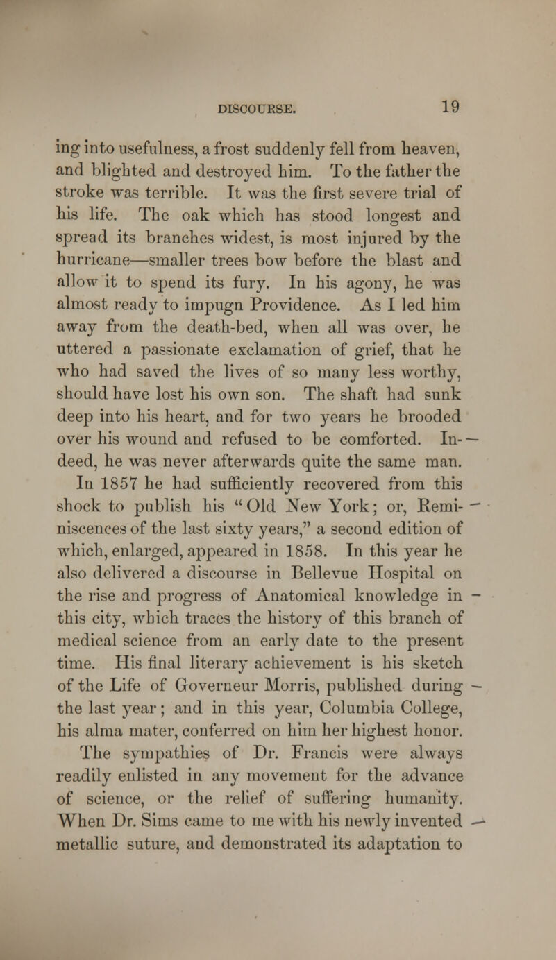 ing into usefulness, a frost suddenly fell from heaven, and blighted and destroyed him. To the father the stroke was terrible. It was the first severe trial of his life. The oak which has stood longest and spread its branches widest, is most injured by the hurricane—smaller trees bow before the blast and allow it to spend its fury. In his agony, he was almost ready to impugn Providence. As I led him away from the death-bed, when all was over, he uttered a passionate exclamation of grief, that he who had saved the lives of so many less worthy, should have lost his own son. The shaft had sunk deep into his heart, and for two years he brooded over his wound and refused to be comforted. In- deed, he was never afterwards quite the same man. In 1857 he had sufficiently recovered from this shock to publish his  Old New York; or, Remi- niscences of the last sixty years, a second edition of which, enlarged, appeared in 1858. In this year he also delivered a discourse in Bellevue Hospital on the rise and progress of Anatomical knowledge in this city, which traces the history of this branch of medical science from an early date to the present time. His final literary achievement is his sketch of the Life of Governeur Morris, published during the last year; and in this year, Columbia College, his alma mater, conferred on him her highest honor. The sympathies of Dr. Francis were always readily enlisted in any movement for the advance of science, or the relief of suffering humanity. When Dr. Sims came to me with his newly invented metallic suture, and demonstrated its adaptation to