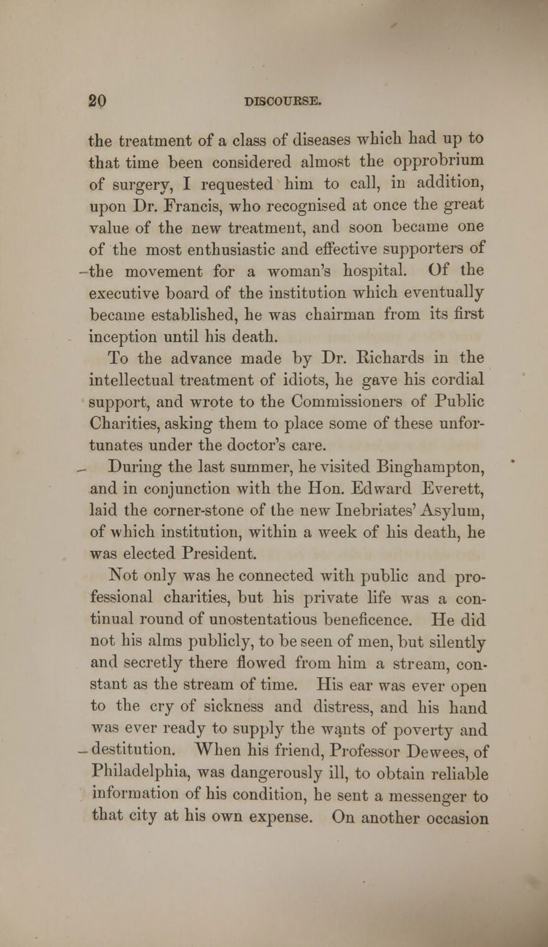 the treatment of a class of diseases which had up to that time been considered almost the opprobrium of surgery, I requested him to call, in addition, upon Dr. Francis, who recognised at once the great value of the new treatment, and soon became one of the most enthusiastic and effective supporters of -the movement for a woman's hospital. Of the executive board of the institution which eventually became established, he was chairman from its first inception until his death. To the advance made by Dr. Richards in the intellectual treatment of idiots, he gave his cordial support, and wrote to the Commissioners of Public Charities, asking them to place some of these unfor- tunates under the doctor's care. During the last summer, he visited Binghampton, and in conjunction with the Hon. Edward Everett, laid the corner-stone of the new Inebriates' Asylum, of which institution, within a week of his death, he was elected President. Not only was he connected with public and pro- fessional charities, but his private life was a con- tinual round of unostentatious beneficence. He did not his alms publicly, to be seen of men, but silently and secretly there flowed from him a stream, con- stant as the stream of time. His ear was ever open to the cry of sickness and distress, and his hand was ever ready to supply the wants of poverty and - destitution. When his friend, Professor Dewees, of Philadelphia, was dangerously ill, to obtain reliable information of his condition, he sent a messenger to that city at his own expense. On another occasion