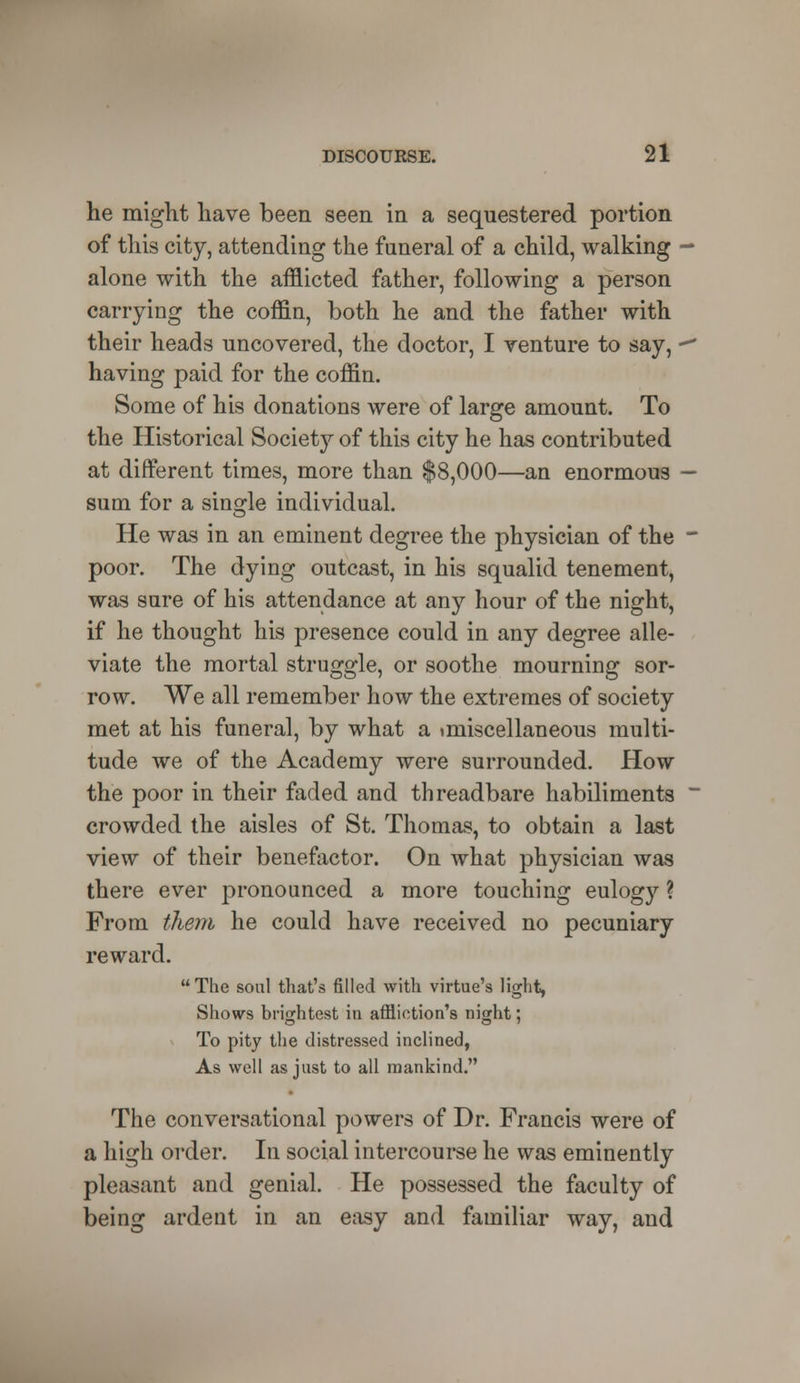 he might have been seen in a sequestered portion of this city, attending the funeral of a child, walking alone with the afflicted father, following a person carrying the coffin, both he and the father with their heads uncovered, the doctor, I venture to say, • having paid for the coffin. Some of his donations were of large amount. To the Historical Society of this city he has contributed at different times, more than $8,000—an enormous sum for a single individual. He was in an eminent degree the physician of the poor. The dying outcast, in his squalid tenement, was sure of his attendance at any hour of the night, if he thought his presence could in any degree alle- viate the mortal struggle, or soothe mourning sor- row. We all remember how the extremes of society met at his funeral, by what a tniiscellaneous multi- tude we of the Academy were surrounded. How the poor in their faded and threadbare habiliments crowded the aisles of St. Thomas, to obtain a last view of their benefactor. On what physician was there ever pronounced a more touching eulogy ? From them he could have received no pecuniary reward. The soul that's filled with virtue's light, Shows brightest in affliction's night; To pity the distressed inclined, As well as just to all mankind. The conversational powers of Dr. Francis were of a high order. In social intercourse he was eminently pleasant and genial. He possessed the faculty of being ardent in an easy and familiar way, and