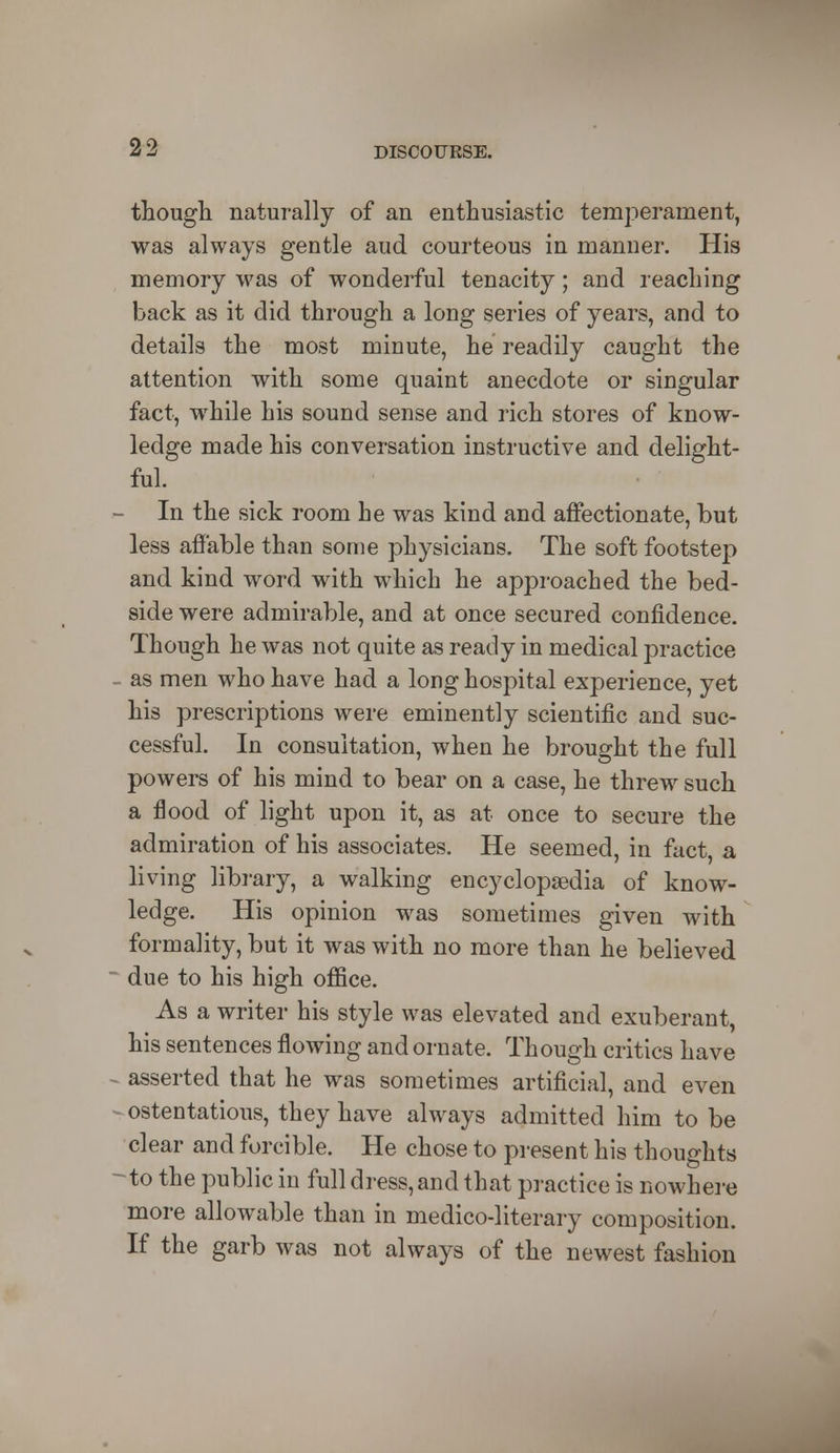 though naturally of an enthusiastic temperament, was always gentle aud courteous in manner. His memory was of wonderful tenacity; and reaching back as it did through a long series of years, and to details the most minute, he readily caught the attention with some quaint anecdote or singular fact, while his sound sense and rich stores of know- ledge made his conversation instructive and delight- ful. In the sick room he was kind and affectionate, but less affable than some physicians. The soft footstep and kind word with which he approached the bed- side were admirable, and at once secured confidence. Though he was not quite as ready in medical practice as men who have had a long hospital experience, yet his prescriptions were eminently scientific and suc- cessful. In consultation, when he brought the full powers of his mind to bear on a case, he threw such a flood of light upon it, as at once to secure the admiration of his associates. He seemed, in fact, a living library, a walking encyclopaedia of know- ledge. His opinion was sometimes given with formality, but it was with no more than he believed due to his high office. As a writer his style was elevated and exuberant, his sentences flowing and ornate. Though critics have - asserted that he was sometimes artificial, and even - ostentatious, they have always admitted him to be clear and forcible. He chose to present his thoughts -to the public in full dress, and that practice is nowhere more allowable than in medico-literary composition. If the garb was not always of the newest fashion