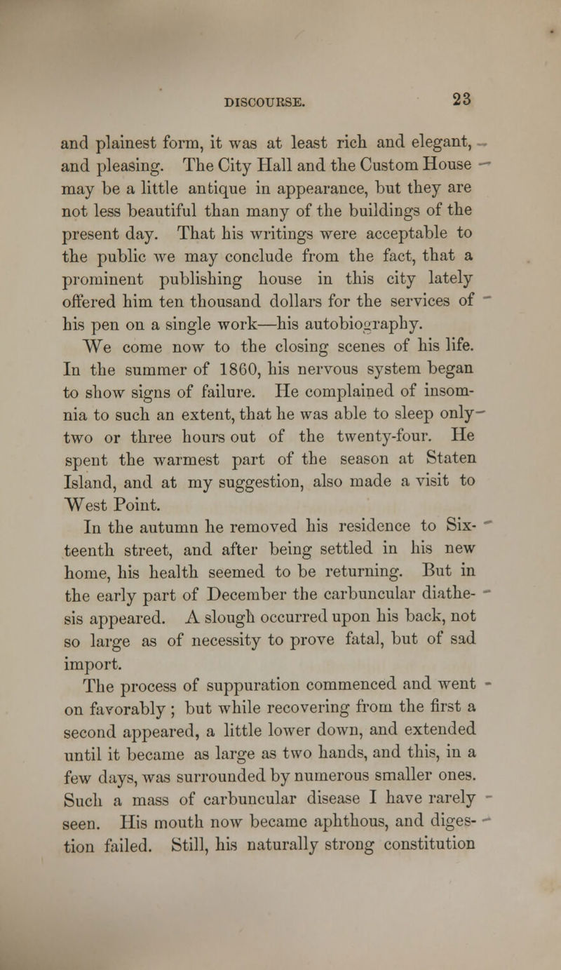and plainest form, it was at least rich and elegant, and pleasing. The City Hall and the Custom House ■ may be a little antique in appearance, but they are not less beautiful than many of the buildings of the present day. That his writings were acceptable to the public we may conclude from the fact, that a prominent publishing house in this city lately offered him ten thousand dollars for the services of his pen on a single work—his autobiography. We come now to the closing scenes of his life. In the summer of 1860, his nervous system began to show signs of failure. He complained of insom- nia to such an extent, that he was able to sleep only- two or three hours out of the twenty-four. He spent the warmest part of the season at Staten Island, and at my suggestion, also made a visit to West Point. In the autumn he removed his residence to Six- teenth street, and after being settled in his new home, his health seemed to be returning. But in the early part of December the carbuncular diathe- sis appeared. A slough occurred upon his back, not so large as of necessity to prove fatal, but of sad import. The process of suppuration commenced and went on favorably ; but while recovering from the first a second appeared, a little lower down, and extended until it became as large as two hands, and this, in a few days, was surrounded by numerous smaller ones. Such a mass of carbuncular disease I have rarely seen. His mouth now became aphthous, and diges- tion failed. Still, his naturally strong constitution