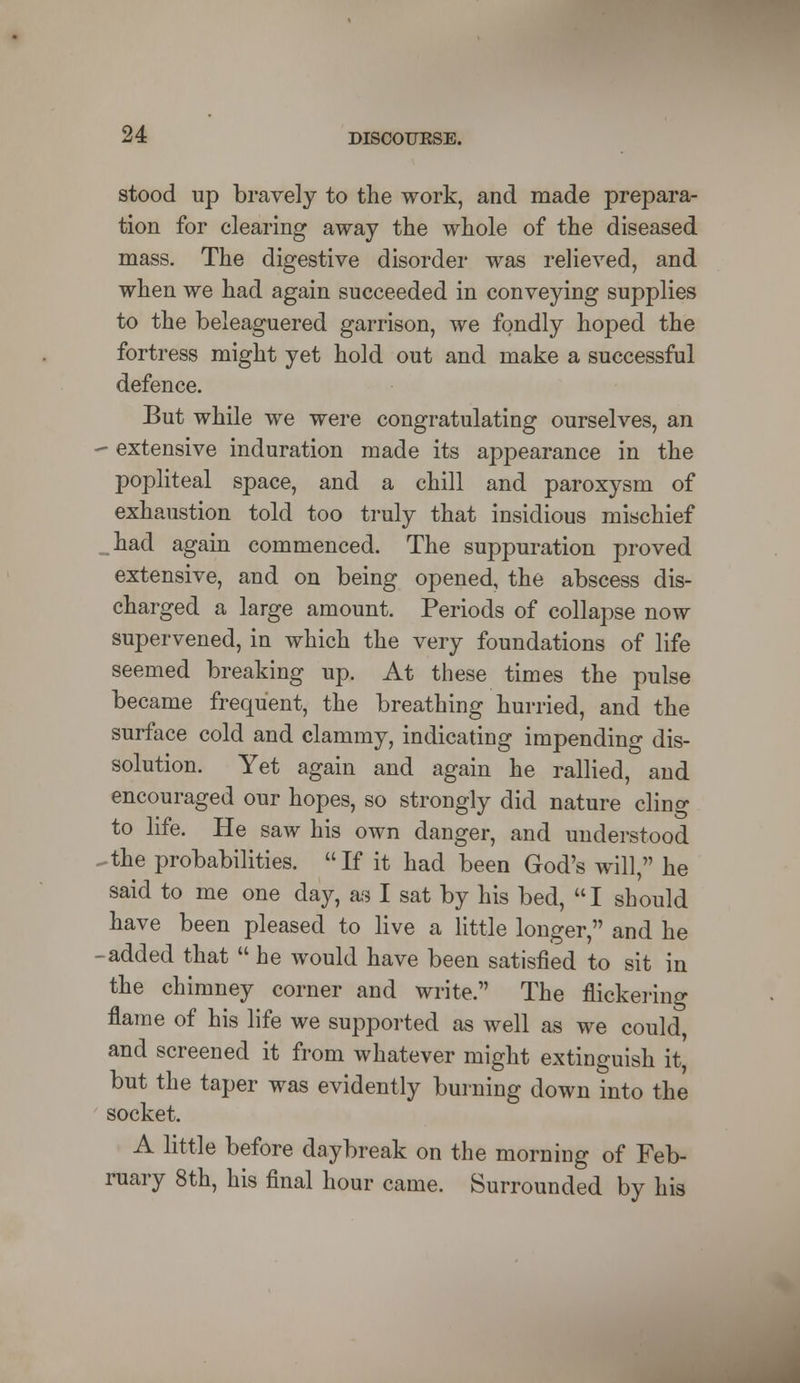 stood up bravely to the work, and made prepara- tion for clearing away the whole of the diseased mass. The digestive disorder was relieved, and when we had again succeeded in conveying supplies to the beleaguered garrison, we fondly hoped the fortress might yet hold out and make a successful defence. But while we were congratulating ourselves, an - extensive induration made its appearance in the popliteal space, and a chill and paroxysm of exhaustion told too truly that insidious mischief had again commenced. The suppuration proved extensive, and on being opened, the abscess dis- charged a large amount. Periods of collapse now supervened, in which the very foundations of life seemed breaking up. At these times the pulse became frequent, the breathing hurried, and the surface cold and clammy, indicating impending dis- solution. Yet again and again he rallied, and encouraged our hopes, so strongly did nature cling to life. He saw his own danger, and understood -the probabilities. If it had been God's will, he said to me one day, as I sat by his bed,  I should have been pleased to live a little longer, and he - added that  he would have been satisfied to sit in the chimney corner and write. The flickering flame of his life we supported as well as we could, and screened it from whatever might extinguish it, but the taper was evidently burning down into the socket. A little before daybreak on the morning of Feb- ruary 8th, his final hour came. Surrounded by his