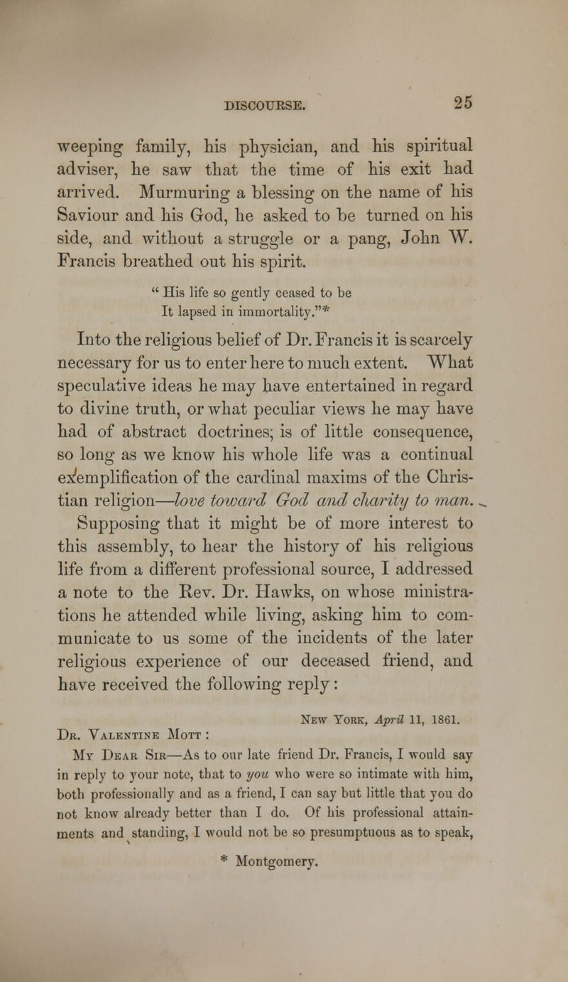 weeping family, his physician, and his spiritual adviser, he saw that the time of his exit had arrived. Murmuring a blessing on the name of his Saviour and his God, he asked to be turned on his side, and without a struggle or a pang, John W. Francis breathed out his spirit.  His life so gently ceased to be It lapsed in immortality.* Into the religious belief of Dr. Francis it is scarcely necessary for us to enter here to much extent. What speculative ideas he may have entertained in regard to divine truth, or what peculiar views he may have had of abstract doctrines; is of little consequence, so long as we know his whole life was a continual exemplification of the cardinal maxims of the Chris- tian religion—love toward God and cliarity to man. Supposing that it might be of more interest to this assembly, to hear the history of his religious life from a different professional source, I addressed a note to the Rev. Dr. Hawks, on whose ministra- tions he attended while living, asking him to com- municate to us some of the incidents of the later religious experience of our deceased friend, and have received the following reply: New York, April 11, 1861. Dr. Valentine Mott : My Dear Sir—As to our late friend Dr. Francis, I would say in reply to your note, that to you who were so intimate with him, both professionally and as a friend, I can say but little that you do not know already better than I do. Of his professional attain- ments and standing, I would not be so presumptuous as to speak, * Montgomery.