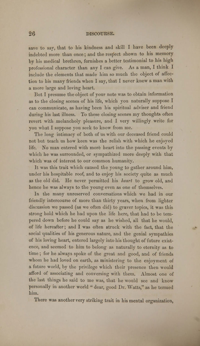 save to say, that to his kindness and skill I have been deeply indebted more than once; and the respect shown to his memory by his medical brethren, furnishes a better testimonial to his high professional character than any I can give. As a man, I think I include the elements that made him so much the object of affec- tion to his many friends when I say, that I never knew a man with a more large and loving heart. But I presume the object of your note was to obtain information as to the closing scenes of his life, which you naturally suppose I can communicate, as having been his spiritual adviser and friend during his last illness. To these closing scenes my thoughts often revert with melancholy pleasure, and I very willingly write for yon what I suppose you seek to know from me. The long intimacy of both of us with our deceased friend could not but teach us how keen was the relish with which he enjoyed life. No man entered with more heart into the passing events by which he was surrounded, or sympathized more deeply with that which was of interest to our common humanity. It was this trait which caused the young to gather around him, under his hospitable roof, and to enjoy his society quite as much as the old did. He never permitted his heart to grow old, and hence he was always to the young even as one of themselves. In the many unreserved conversations which we had in our friendly intercourse of more than thirty years, when from lighter discussion we passed (as we often did) to graver topics, it was this strong hold which he had upon the life here, that had to be tem- pered down before he could say as he wished, all that he would, of life hereafter; and I was often struck with the fact, that the social qualities of his generous nature, and the genial sympathies of his loving heart, entered largely into his thought of future exist- ence, and seemed to him to belong as naturally to eternity as to time; for he always spoke of the great and good, and of friends whom he had loved on earth, as ministering to the enjoyment of a future world, by the privilege which their presence then would afford of associating and conversing with them. Almost one of the last things he said to me was, that he would see and know personally in another world  dear, good Dr. Watts, as he termed him. There was another very striking trait in his mental organization,