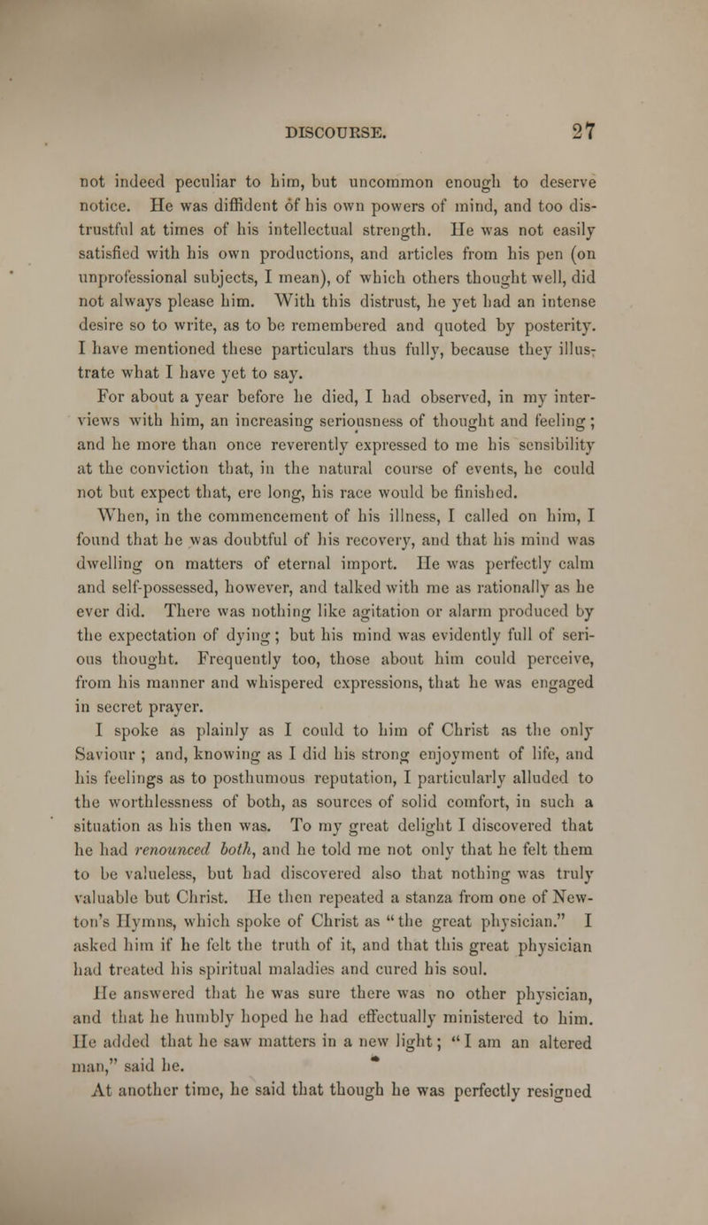 not indeed peculiar to him, but uncommon enough to deserve notice. He was diffident of his own powers of mind, and too dis- trustful at times of his intellectual strength. He was not easily satisfied with his own productions, and articles from his pen (on unprofessional subjects, I mean), of which others thought well, did not always please him. With this distrust, he yet had an intense desire so to write, as to be remembered and quoted by posterity. I have mentioned these particulars thus fully, because they illus: trate what I have yet to say. For about a year before he died, I had observed, in my inter- views Avith him, an increasing seriousness of thought and feeling ; and he more than once reverently expressed to me his sensibility at the conviction that, in the natural course of events, he could not but expect that, ere long, his race would be finished. When, in the commencement of his illness, I called on him, I found that he was doubtful of his recovery, and that his mind was dwelling on matters of eternal import. He was perfectly calm and self-possessed, however, and talked with me as rationally as he ever did. There was nothing like agitation or alarm produced by the expectation of dying; but his mind was evidently full of seri- ous thought. Frequently too, those about him could perceive, from his manner and whispered expressions, that he was engaged in secret prayer. I spoke as plainly as I could to him of Christ as the only Saviour ; and, knowing as I did his strong enjoyment of life, and his feelings as to posthumous reputation, I particularly alluded to the worthlessness of both, as sources of solid comfort, in such a situation as his then was. To my great delight I discovered that he had renounced both, and he told me not only that he felt them to be valueless, but had discovered also that nothing was truly valuable but Christ. He then repeated a stanza from one of New- tun's Hymns, which spoke of Christ as the great physician. I asked him if he felt the truth of it, and that this great physician had treated his spiritual maladies and cured his soul. He answered that he was sure there was no other physician, and that he humbly hoped he had effectually ministered to him. He added that he saw matters in a new light; I am an altered man, said he. At another time, he said that though he was perfectly resigned