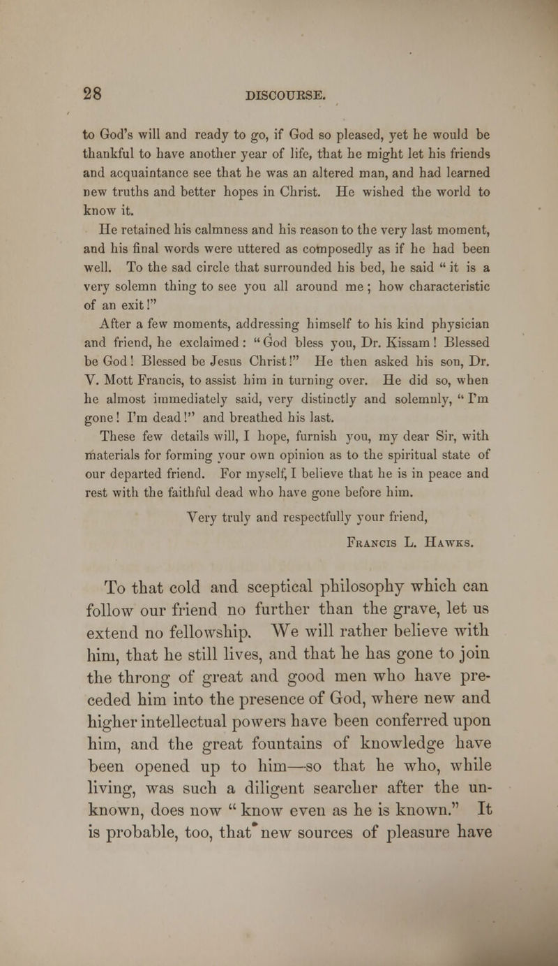 to God's will and ready to go, if God so pleased, yet he would be thankful to have another year of life, that he might let his friends and acquaintance see that he was an altered man, and had learned new truths and better hopes in Christ. He wished the world to know it. He retained his calmness and his reason to the very last moment, and his final words were uttered as composedly as if he had been well. To the sad circle that surrounded his bed, he said  it is a very solemn thing to see you all around me; how characteristic of an exit! After a few moments, addressing himself to his kind physician and friend, he exclaimed :  God bless you, Dr. Kissam! Blessed be God! Blessed be Jesus Christ! He then asked his son, Dr. V. Mott Francis, to assist him in turning over. He did so, when he almost immediately said, very distinctly and solemnly,  I'm gone ! I'm dead! and breathed his last. These few details will, I hope, furnish you, my dear Sir, with materials for forming your own opinion as to the spiritual state of our departed friend. For myself, I believe that he is in peace and rest with the faithful dead who have gone before him. Very truly and respectfully your friend, Francis L. Hawks. To that cold and sceptical philosophy which can follow our friend no further than the grave, let us extend no fellowship. We will rather believe with him, that he still lives, and that he has gone to join the throng of great and good men who have pre- ceded him into the presence of God, where new and higher intellectual powers have been conferred upon him, and the great fountains of knowledge have been opened up to him—so that he who, while living, was such a diligent searcher after the un- known, does now  know even as he is known. It is probable, too, that new sources of pleasure have