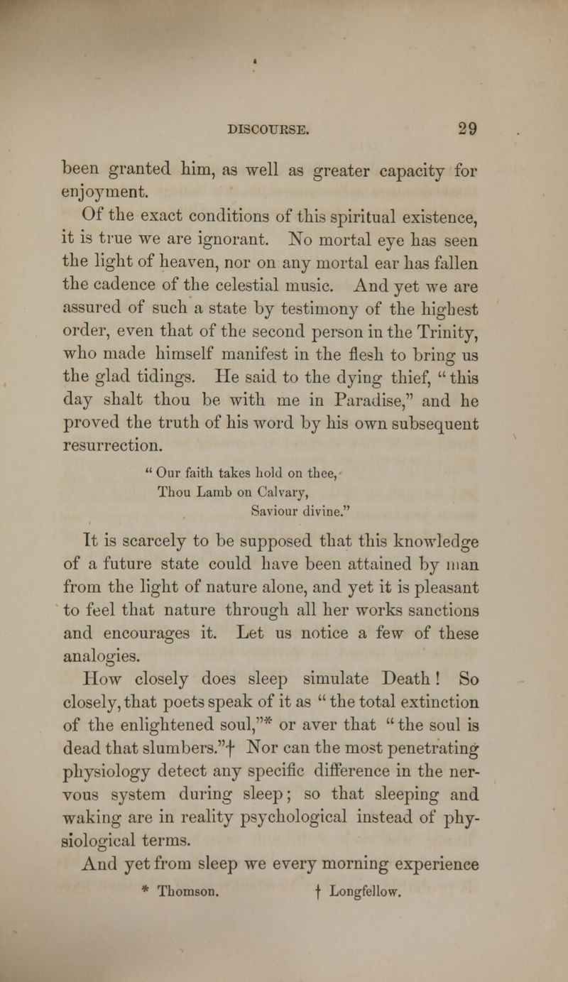 been granted him, as well as greater capacity for enjoyment. Of the exact conditions of this spiritual existence, it is true we are ignorant. No mortal eye has seen the light of heaven, nor on any mortal ear has fallen the cadence of the celestial music. And yet we are assured of such a state by testimony of the highest order, even that of the second person in the Trinity, who made himself manifest in the flesh to bring us the glad tidings. He said to the dying thief,  this day shalt thou be with me in Paradise, and he proved the truth of his word by his own subsequent resurrection.  Our faith takes hold on thee, Thou Lamb on Calvary, Saviour divine. It is scarcely to be supposed that this knowledge of a future state could have been attained by man from the light of nature alone, and yet it is pleasant to feel that nature through all her works sanctions and encourages it. Let us notice a few of these analogies. How closely does sleep simulate Death! So closely, that poets speak of it as  the total extinction of the enlightened soul,* or aver that  the soul is dead that slumbers.f Nor can the most penetrating physiology detect any specific difference in the ner- vous system during sleep; so that sleeping and waking are in reality psychological instead of phy- siological terms. And yet from sleep we every morning experience * Thomson. f Longfellow.