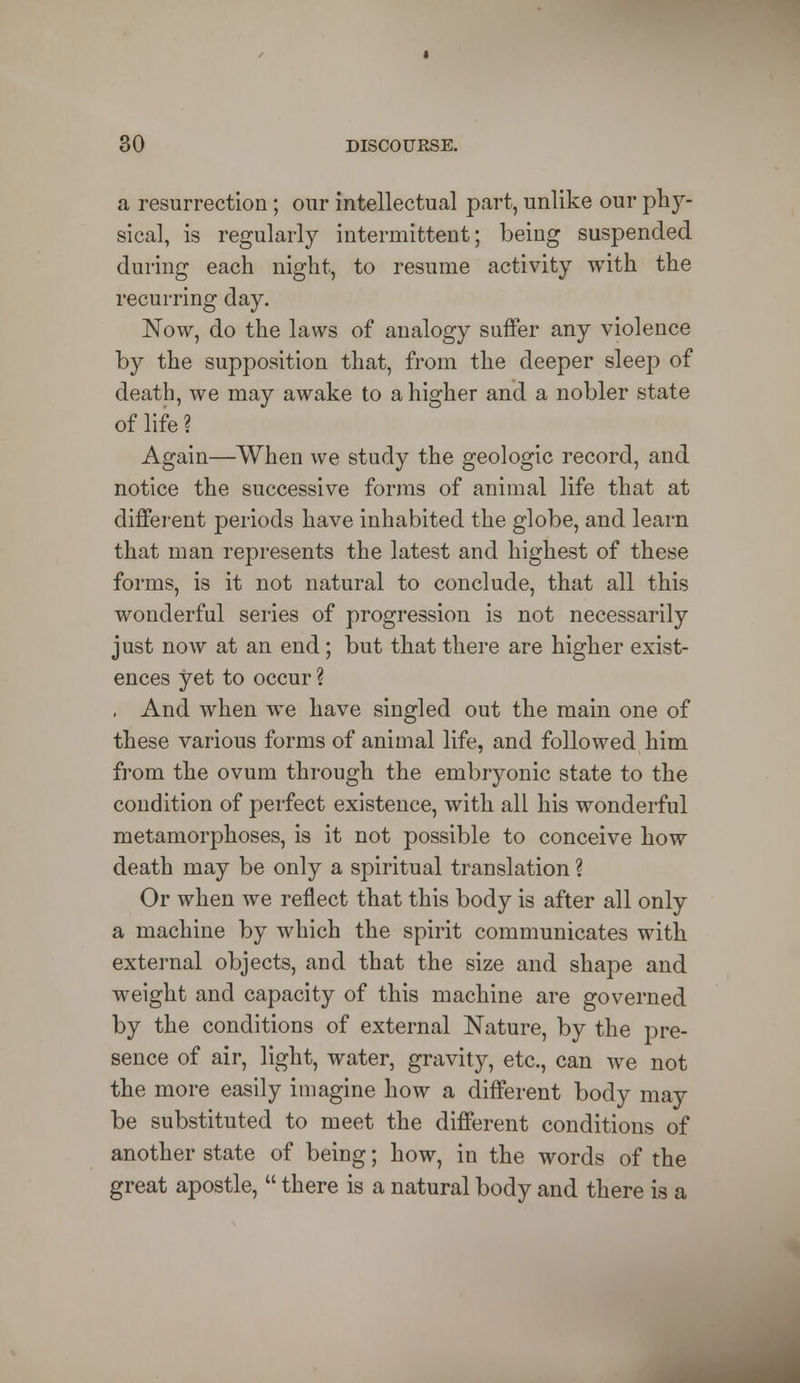 a resurrection; our intellectual part, unlike our phy- sical, is regularly intermittent; being suspended during each night, to resume activity with the recurring day. Now, do the laws of analogy suffer any violence by the supposition that, from the deeper sleep of death, we may awake to a higher and a nobler state of life ? Again—When we study the geologic record, and notice the successive forms of animal life that at different periods have inhabited the globe, and learn that man represents the latest and highest of these forms, is it not natural to conclude, that all this wonderful series of progression is not necessarily just now at an end; but that there are higher exist- ences yet to occur % , And when we have singled out the main one of these various forms of animal life, and followed him from the ovum through the embryonic state to the condition of perfect existence, with all his wonderful metamorphoses, is it not possible to conceive how death may be only a spiritual translation ? Or when we reflect that this body is after all only a machine by which the spirit communicates with external objects, and that the size and shape and weight and capacity of this machine are governed by the conditions of external Nature, by the pre- sence of air, light, water, gravity, etc., can we not the more easily imagine how a different body may be substituted to meet the different conditions of another state of being; how, in the words of the great apostle,  there is a natural body and there is a