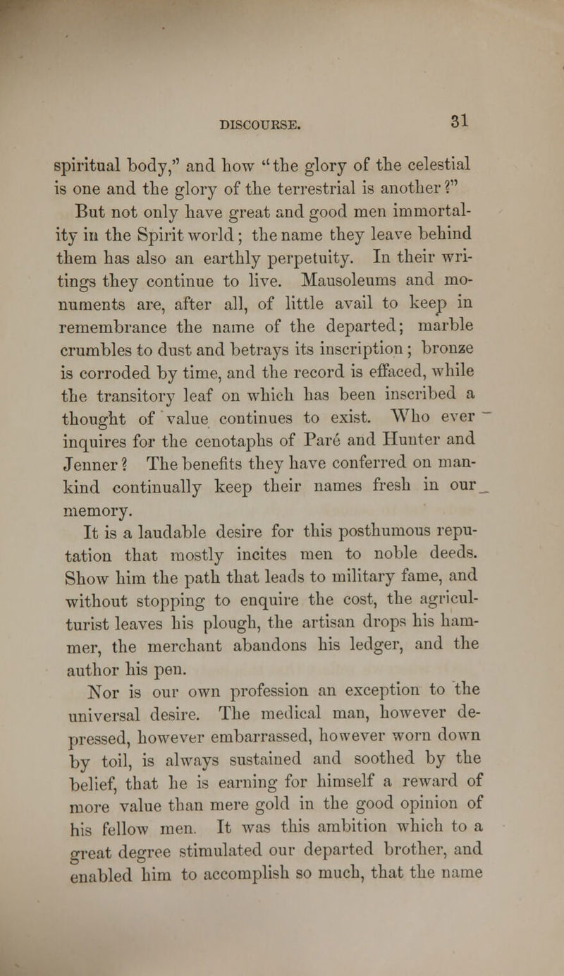spiritual body, and how ''the glory of the celestial is one and the glory of the terrestrial is another ? But not only have great and good men immortal- ity in the Spirit world; the name they leave behind them has also an earthly perpetuity. In their wri- tings they continue to live. Mausoleums and mo- numents are, after all, of little avail to keep in remembrance the name of the departed; marble crumbles to dust and betrays its inscription; bronze is corroded by time, and the record is effaced, while the transitory leaf on which has been inscribed a thought of value continues to exist. Who ever - inquires for the cenotaphs of Pare and Hunter and Jenner ? The benefits they have conferred on man- kind continually keep their names fresh in our_ memory. It is a laudable desire for this posthumous repu- tation that mostly incites men to noble deeds. Show him the path that leads to military fame, and without stopping to enquire the cost, the agricul- turist leaves his plough, the artisan drops his ham- mer, the merchant abandons his ledger, and the author his pen. Nor is our own profession an exception to the universal desire. The medical man, however de- pressed, however embarrassed, however worn down by toil, is always sustained and soothed by the belief, that he is earning for himself a reward of more value than mere gold in the good opinion of his fellow men. It was this ambition which to a great degree stimulated our departed brother, and enabled him to accomplish so much, that the name