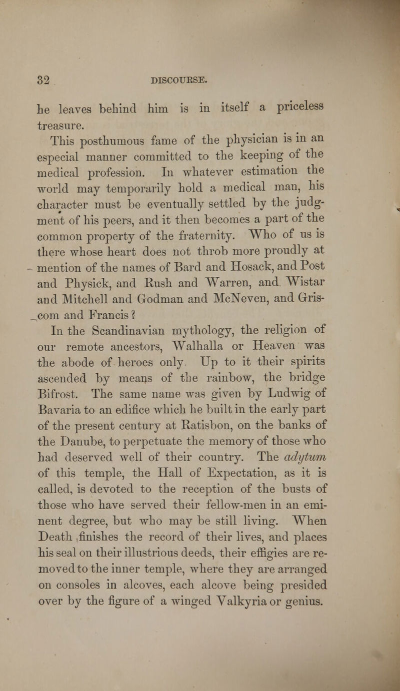 he leaves behind him is in itself a priceless treasure. This posthumous fame of the physician is in an especial manner committed to the keeping of the medical profession. In whatever estimation the world may temporarily hold a medical man, his character must be eventually settled by the judg- ment of his peers, and it then becomes a part of the common property of the fraternity. Who of us is there whose heart does not throb more proudly at mention of the names of Bard and Hosack, and Post and Physick, and Kush and Warren, and Wistar and Mitchell and Godman and McNeven, and Gris- „com and Francis ? In the Scandinavian mythology, the religion of our remote ancestors, Walhalla or Heaven was the abode of heroes only. Up to it their spirits ascended by means of the rainbow, the bridge Bifrost. The same name was given by Ludwig of Bavaria to an edifice which he built in the early part of the present century at Ratisbon, on the banks of the Danube, to perpetuate the memory of those who had deserved well of their country. The adytum of this temple, the Hall of Expectation, as it is called, is devoted to the reception of the busts of those who have served their fellow-men in an emi- nent degree, but who may be still living. When Death .finishes the record of their lives, and places his seal on their illustrious deeds, their effigies are re- moved to the inner temple, where they are arranged on consoles in alcoves, each alcove being presided over by the figure of a winged Valkyria or genius.