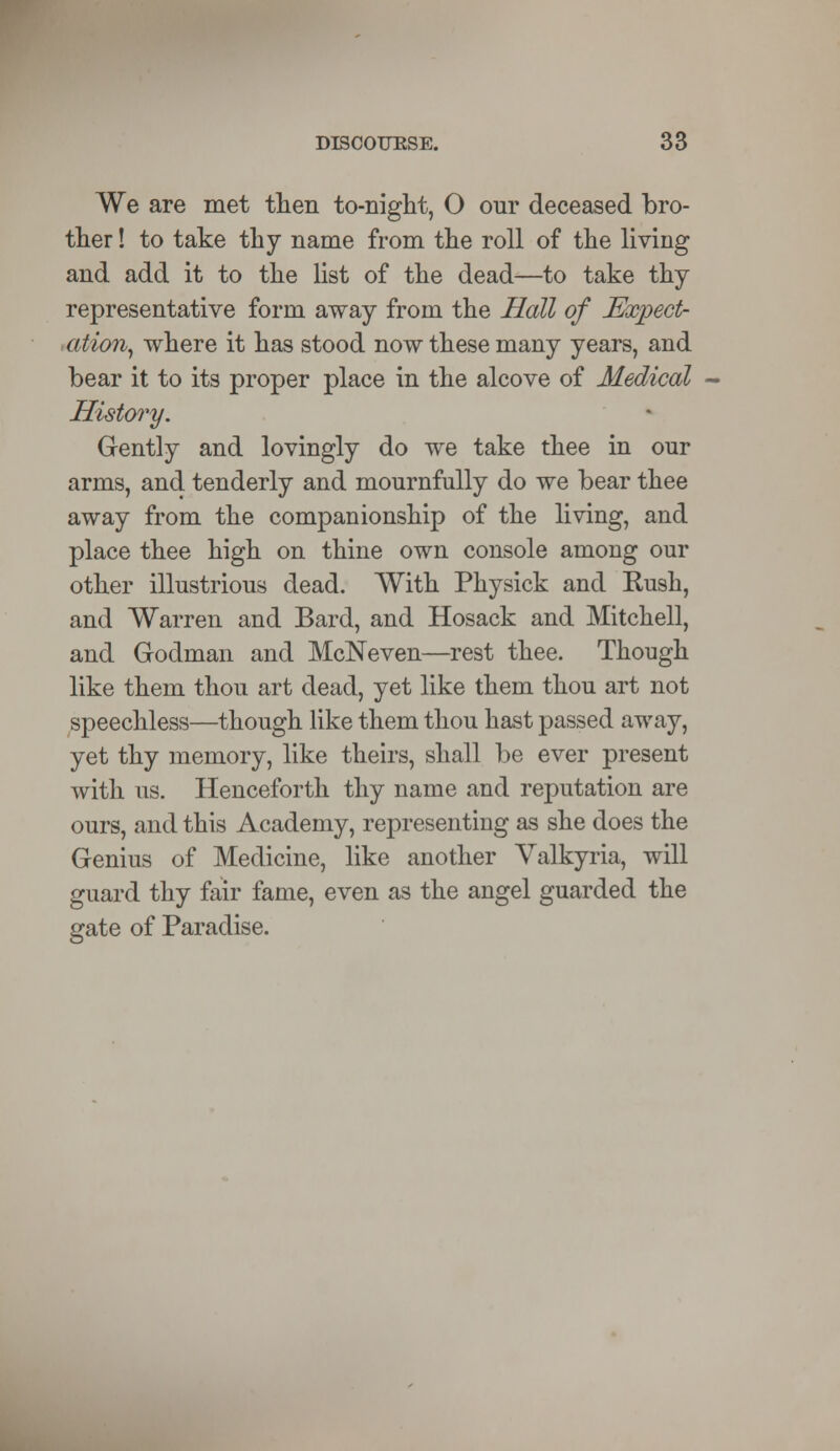We are met then to-night, O our deceased bro- ther ! to take thy name from the roll of the living and add it to the list of the dead—to take thy representative form away from the Hall of Expect- ation, where it has stood now these many years, and bear it to its proper place in the alcove of Medical History. Gently and lovingly do we take thee in our arms, and tenderly and mournfully do we bear thee away from the companionship of the living, and place thee high on thine own console among our other illustrious dead. With Physick and Rush, and Warren and Bard, and Hosack and Mitchell, and Godman and McNeven—rest thee. Though like them thou art dead, yet like them thou art not speechless—though like them thou hast passed away, yet thy memory, like theirs, shall be ever present with ns. Henceforth thy name and reputation are ours, and this Academy, representing as she does the Genius of Medicine, like another Valkyria, will guard thy fair fame, even as the angel guarded the gate of Paradise.