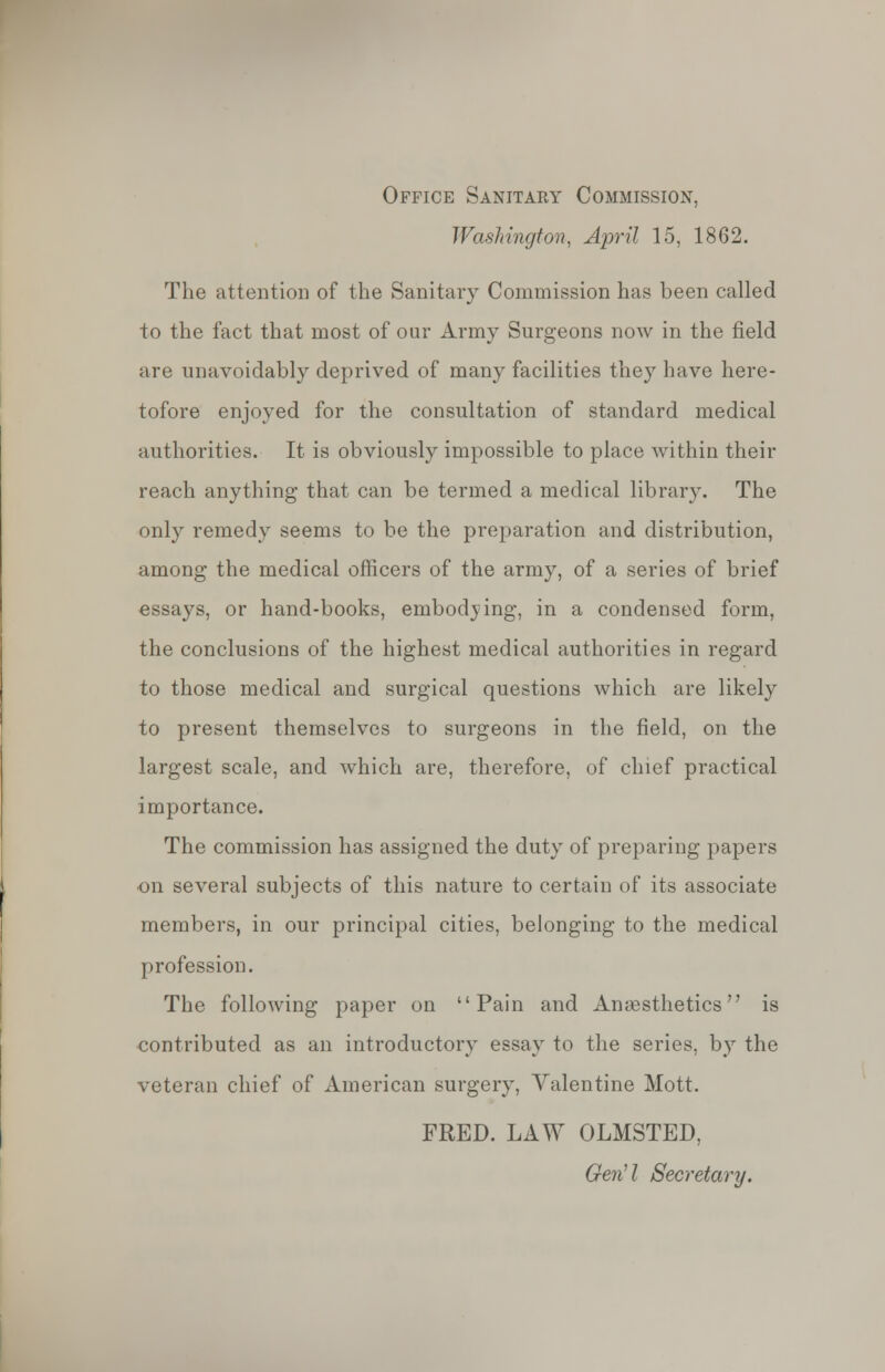 Office Sanitary Commission, Washington-, April 15, 1862. The attention of the Sanitary Commission has been called to the fact that most of our Army Surgeons now in the field are unavoidably deprived of many facilities they have here- tofore enjoyed for the consultation of standard medical authorities. It is obviously impossible to place within their reach anything that can be termed a medical library. The only remedy seems to be the preparation and distribution, among the medical officers of the army, of a series of brief essays, or hand-books, embodying, in a condensed form, the conclusions of the highest medical authorities in regard to those medical and surgical questions which are likely to present themselves to surgeons in the field, on the largest scale, and which are, therefore, of chief practical importance. The commission has assigned the duty of preparing papers on several subjects of this nature to certain of its associate members, in our principal cities, belonging to the medical profession. The following paper on Pain and Anaesthetics is contributed as an introductory essay to the series, by the veteran chief of American surgery, Valentine Mott. FRED. LAW OLMSTED, Gen11 Secretary.