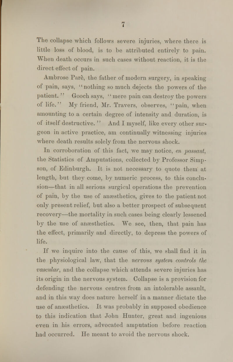 The collapse which follows severe injuries, where there is little loss of blood, is to be attributed entirely to pain. When death occurs in such cases without reaction, it is the direct effect of pain. Ambrose Pare, the father of modern surgery, in speaking of pain, says, nothing so much dejects the powers of the patient.  Gooch says, mere pain can destroy the powers of life. My friend, Mr. Travers, observes, pain, when amounting to a certain degree of intensity and duration, is of itself destructive.  And I myself, like every other sur- geon in active practice, am continually witnessing injuries where death results solely from the nervous shock. In corroboration of this fact, we may notice, en passant. the Statistics of Amputations, collected by Professor Simp- son, of Edinburgh. It is not necessary to quote them at length, but they come, by numeric process, to this conclu- sion—that in all serious surgical operations the prevention of pain, by the use of anaesthetics, gives to the patient not only present relief, but also a better prospect of subsequent recovery—the mortality in such cases being clearly lessened by the use of anaesthetics. We see, then, that pain has the effect, primarily and directly, to depress the powers of life. If we inquire into the cause of this, we shall find it in the physiological law, that the nervous system controls the vascular, and the collapse which attends severe injuries has its origin in the nervous system. Collapse is a provision for defending the nervous centres from an intolerable assault, and in this way does nature herself in a manner dictate the use of anaesthetics. It was probably in supposed obedience to this indication that John Hunter, great and ingenious even in his errors, advocated amputation before reaction had occurred. He meant to avoid the nervous shock.