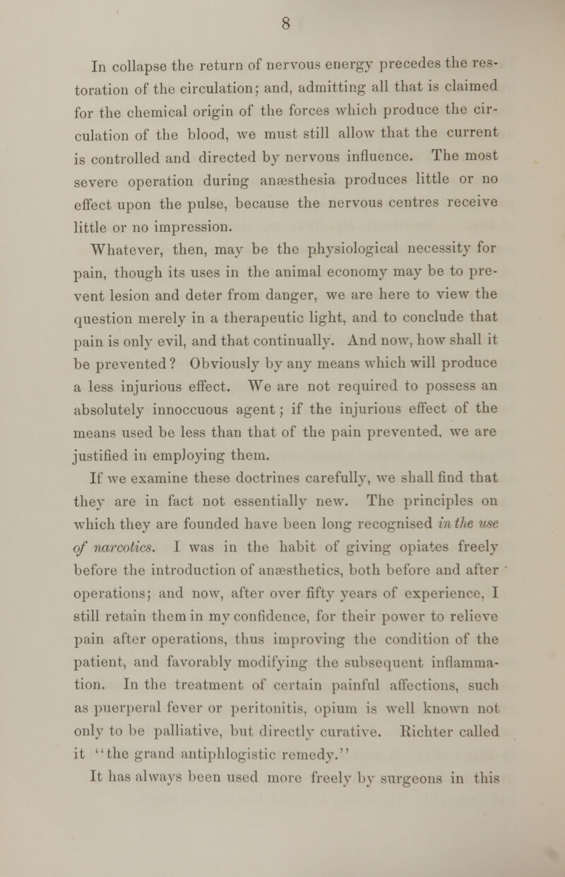 In collapse the return of nervous energy precedes the res- toration of the circulation; and, admitting all that is claimed for the chemical origin of the forces which produce the cir- culation of the blood, we must still allow that the current is controlled and directed by nervous influence. The most severe operation during anaesthesia produces little or no effect upon the pulse, because the nervous centres receive little or no impression. Whatever, then, may be the physiological necessity for pain, though its uses in the animal economy may be to pre- vent lesion and deter from danger, we are here to view the question merely in a therapeutic light, and to conclude that pain is only evil, and that continually. And now, how shall it be prevented ? Obviously by any means which will produce a less injurious effect. We are not required to possess an absolutely innoccuous agent; if the injurious effect of the means used be less than that of the pain prevented, we are justified in employing them. If we examine these doctrines carefully, we shall find that they are in fact not essentially new. The principles on which they are founded have been long recognised in the use of narcotics. I was in the habit of giving opiates freely before the introduction of anaesthetics, both before and after operations; and now, after over fifty years of experience, I still retain them in my confidence, for their power to relieve pain after operations, thus improving the condition of the patient, and favorably modifying the subsequent inflamma- tion. In the treatment of certain painful affections, such as puerperal fever or peritonitis, opium is well known not only to be palliative, but directly curative. Riehter called it the grand antiphlogistic remedy. It has always been used more freely by surgeons in this