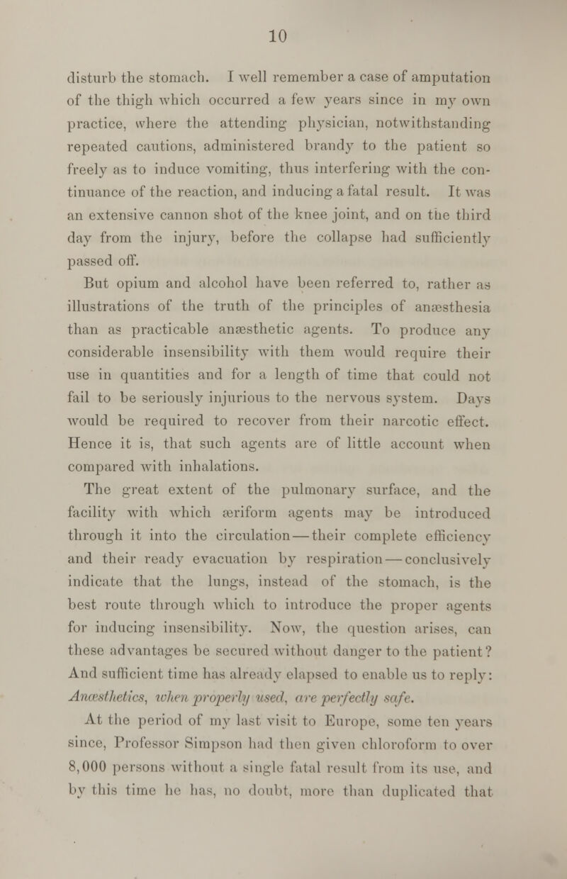 disturb the stomach. I well remember a case of amputation of the thigh which occurred a few years since in my own practice, where the attending physician, notwithstanding repeated cautions, administered brandy to the patient so freely as to induce vomiting, thus interfering with the con- tinuance of the reaction, and inducing a fatal result. It was an extensive cannon shot of the knee joint, and on the third day from the injury, before the collapse had sufficiently passed off. But opium and alcohol have been referred to, rather as illustrations of the truth of the principles of anesthesia than as practicable anaesthetic agents. To produce any considerable insensibility with them would require their use in quantities and for a length of time that could not fail to be seriously injurious to the nervous system. Days would be required to recover from their narcotic effect. Hence it is, that such agents are of little account when compared with inhalations. The great extent of the pulmonary surface, and the facility with which aeriform agents may be introduced through it into the circulation — their complete efhciencv and their ready evacuation by respiration — conclusively indicate that the lungs, instead of the stomach, is the best route through which to introduce the proper agents for inducing insensibility. Now, the question arises, can these advantages be secured without danger to the patient? And sufficient time has already elapsed to enable us to reply: Anaesthetics, when proper!// used, are perfectly safe. At the period of my last visit to Europe, some ten years since, Professor Simpson had then given chloroform to over 8,000 persons without a single fatal result from ils use. and by (his time he lias, no doubt, more than duplicated that