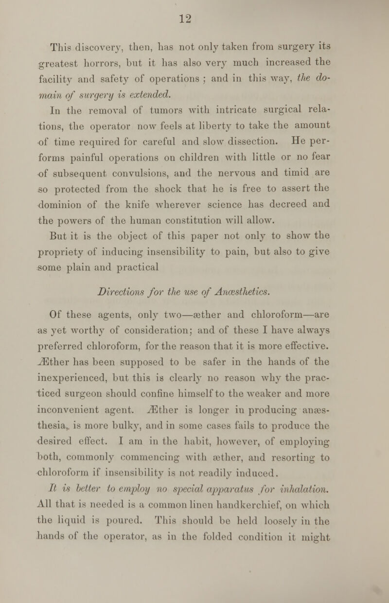 This discovery, then, has not only taken from surgery its greatest horrors, but it has also very much increased the facility and safety of operations ; and in this way, the do- main of surgery is extended. In the removal of tumors with intricate surgical rela- tions, the operator now feels at liberty to take the amount of time required for careful and slow dissection. He per- forms painful operations on children with little or no fear of subsequent convulsions, and the nervous and timid are so protected from the shock that he is free to assert the dominion of the knife wherever science has decreed and the powers of the human constitution will allow. But it is the object of this paper not only to show the propriety of inducing insensibility to pain, but also to give some plain and practical Directions for the use of Anaesthetics. Of these agents, only two—eether and chloroform—are as yet worthy of consideration; and of these I have always preferred chloroform, for the reason that it is more effective. ^Ether has been supposed to be safer in the hands of the inexperienced, but this is clearly no reason why the prac- ticed surgeon should confine himself to the weaker and more inconvenient agent. iEther is longer iu producing anaes- thesia,, is more bulky, and in some cases fails to produce the desired effect. I am in the habit, however, of employing both, commonly commencing with aether, and resorting to chloroform if insensibility is not readily induced. It is better to employ no special apparatus for inhalation. All that is needed is a common linen handkerchief, on which the liquid is poured. This should be held loosely in the hands of the operator, as in the folded condition it might