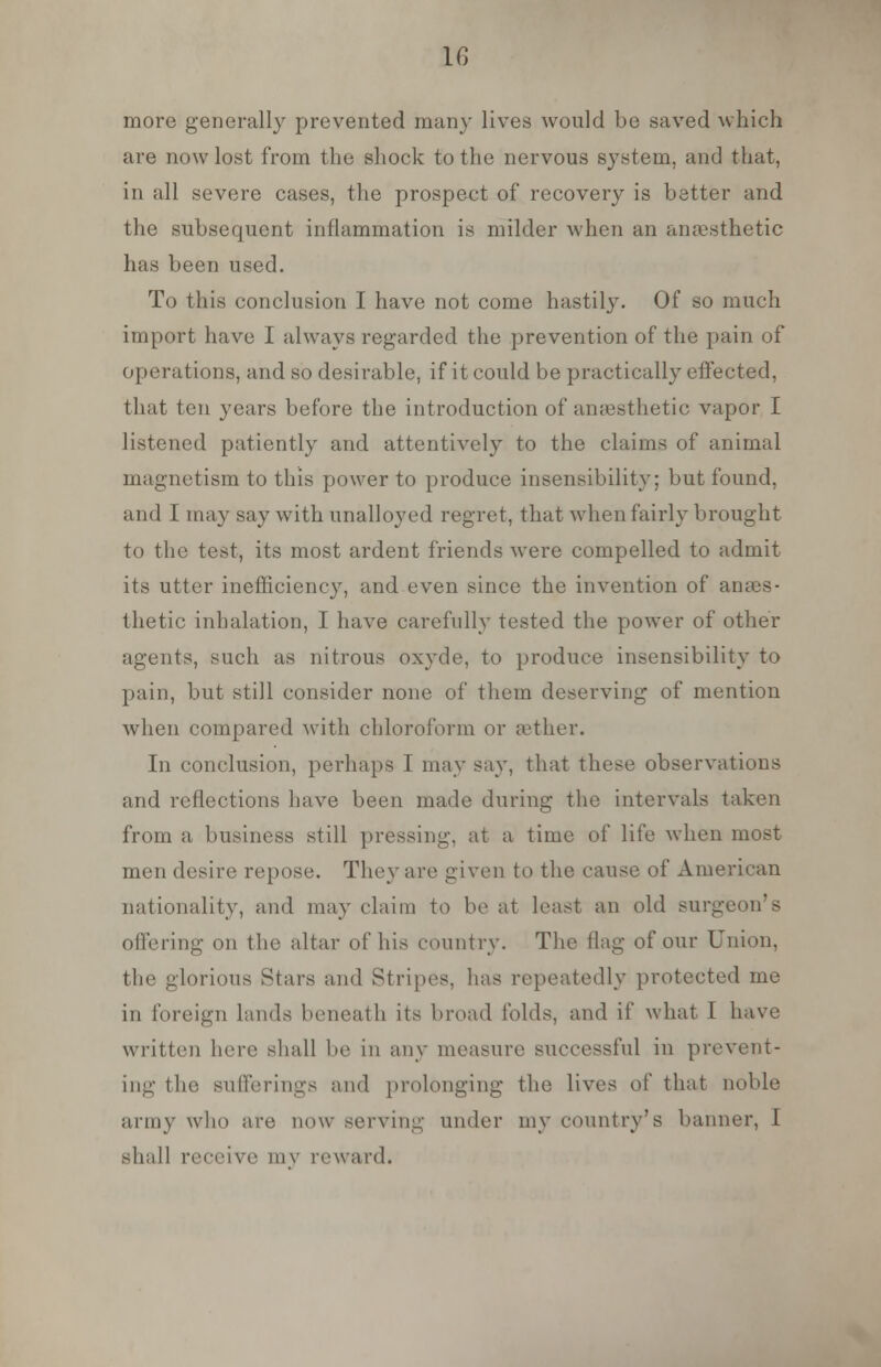 more generally prevented many lives would be saved which are now lost from the shock to the nervous system, and that, in all severe cases, the prospect of recovery is better and the subsequent inflammation is milder when an anaesthetic has been used. To this conclusion I have not come hastily. Of so much import have I always regarded the prevention of the pain of operations, and so desirable, if it could be practically effected, that ten years before the introduction of anaesthetic vapor I listened patiently and attentively to the claims of animal magnetism to this power to produce insensibility; but found, and I may say with unalloyed regret, that when fairly brought to the test, its most ardent friends were compelled to admit its utter inefficiency, and even since the invention of anaes- thetic inhalation, I have carefully tested the power of other agents, such as nitrous oxyde, to produce insensibility to pain, but still consider none of them deserving of mention when compared with chloroform or gether. In conclusion, perhaps I may say, that these observations and reflections have been made during the intervals taken from a business still pressing, at a time of life when most men desire repose. They are given to the cause of American nationality, and may claim to be at least an old surgeon's offering on the altar of his country. The Hag of our Union, the glorious Stars and Stripes, has repeatedly protected me in foreign lands beneath its broad folds, and if what I have written here shall be in any measure successful in prevent- ing the sufferings and prolonging the lives oi' that noble army who are new serving under my country's banner, I shall receive my reward.
