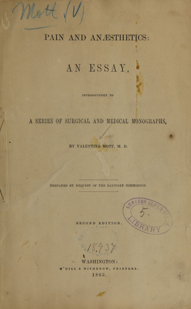 I l/j PAIN AND ANESTHETICS AN ESSAY, INTRODUCTORY TO i A SERIES OF SURGICAL AND MEDICAL MONOGRAPHS, BY VALENTINE MOTT, M. D. PREPARED BY REQUEST OF THE SANITARY COMMISSION SECOND EDITION. \f,/j> WASHINGTON: M'QUL <fc WITHEROW, PRINTER! 1863.