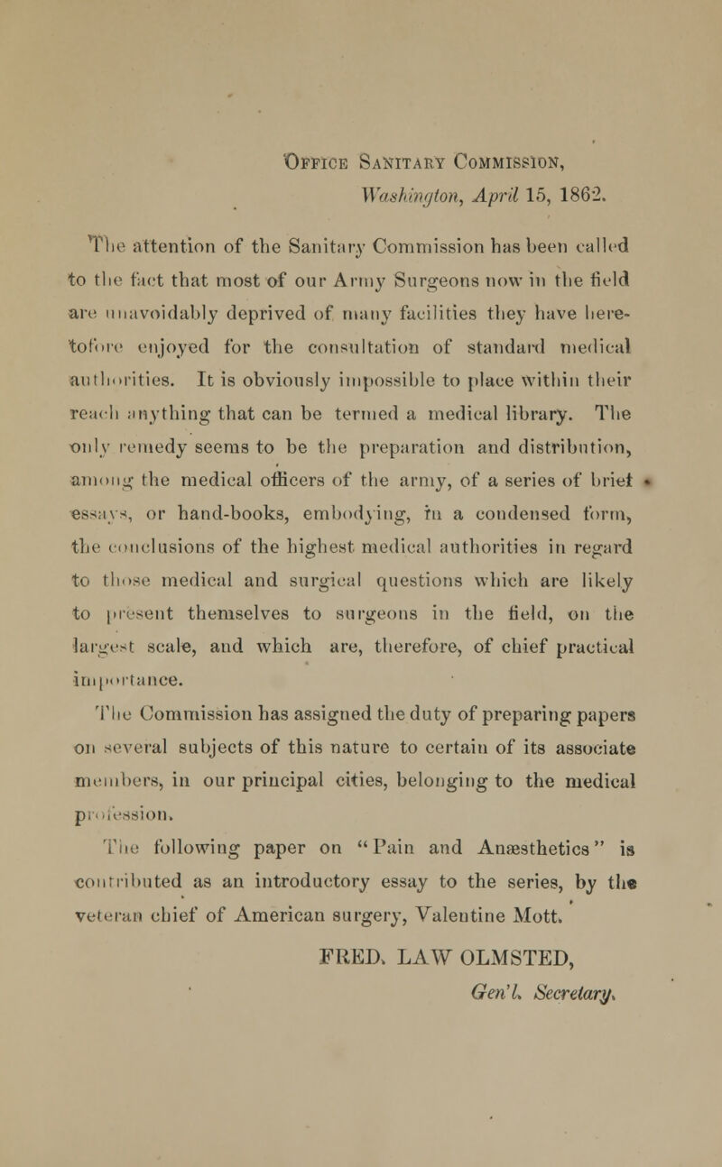 Office Sanitary Commission, Washington, April 15, 1862. The attention of the Sanitary Commission has been called to the fact that most of our Army Surgeons now in the field are unavoidably deprived of many facilities they have here- tofore enjoyed for the consultation of standard medical authorities. It is obviously impossible to place within their reach anything that can be termed a medical library. The only remedy seems to be the preparation and distribution, among the medical officers of the army, of a series of briet essays, or hand-books, embodying, hi a condensed form, the conclusions of the highest medical authorities in regard to those medical and surgical questions which are likely to present themselves to surgeons in the field, on the largest scale, and which are, therefore, of chief practical importance. The Commission has assigned the duty of preparing papers on several subjects of this nature to certain of its associate members, in our principal cities, belonging to the medical pi ofessioni The following paper on Pain and Anaesthetics is contributed as an introductory essay to the series, by the veteran chief of American surgery, Valentine Mott. FRED, LAW OLMSTED, Gen'L Secretary,