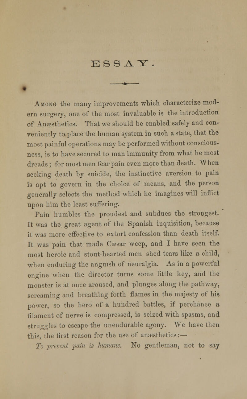 ESSAY . Among the many improvements which, characterize mod- ern surgery, one of the most invaluable i3 the introduction of Anaesthetics. That we should be enabled safely and con- veniently to place the human system in such a state, that the most painful operations may be performed without conscious- ness, is to have secured to man immunity from what he most dreads ; for most men fear pain even more than death. When seeking death by suicide, the instinctive aversion to pain is apt to govern in the choice of means, and the person generally selects the method which he imagines will inflict upon him the least suffering. Pain humbles the proudest and subdues the strongest. It was the great agent of the Spanish inquisition, because it was more effective to extort confession than death itself. It was pain that made Caesar weep, and I have seen the most heroic and stout-hearted men shed tears like a child, when enduring the anguish of neuralgia. As in a powerful engine when the director turns some little key, and the monster is at once aroused, and plunges along the pathway, screaming and breathing forth flames in the majesty of his power, so the hero of a hundred battles, if perchance a filament of nerve is compressed, is seized with spasms, and struggles to escape the unendurable agony. We have then this, the first reason for the use of anaesthetics:— To prevent pain is humane. No gentleman, not to say