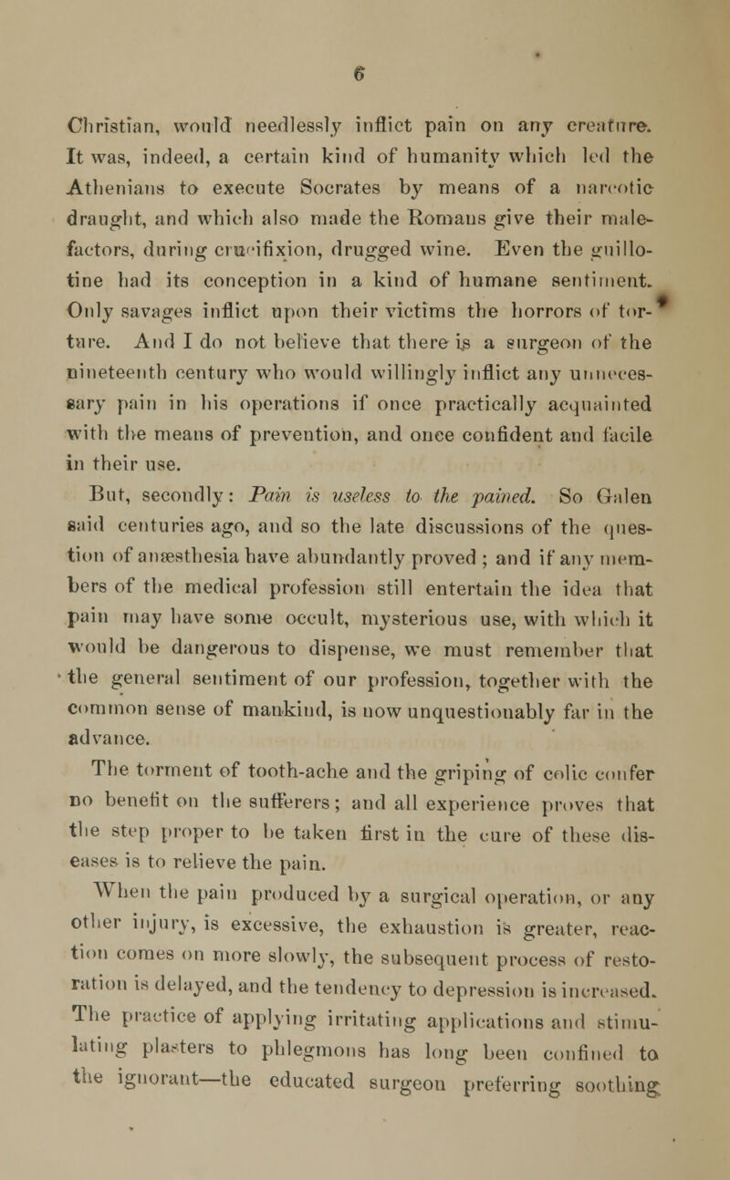 Christian, would needlessly inflict pain on any creature. It was, indeed, a certain kind of humanity which led the Athenians to execute Socrates by means of a narcotic draught, and which also made the Romans give their male- factors, during crucifixion, drugged wine. Even the guillo- tine had its conception in a kind of humane sentiment. Only savages inflict upon their victims the horrors of tor- ture. And I do not believe that there is a surgeon of the nineteenth century who would willingly inflict any unneces- sary pain in his operations if once practically acquainted with the means of prevention, and once confident and facile in their use. But, secondly: Pain is useless to the pained. So Galen said centuries ago, and so the late discussions of the ques- tion of anaesthesia have abundantly proved ; and if any mem- bers of the medical profession still entertain the idea that pain may have some occult, mysterious use, with which it would be dangerous to dispense, we must remember that the general sentiment of our profession, together with the common sense of mankind, is now unquestionably far in the advance. The torment of tooth-ache and the griping of colic confer do benefit on the sufferers; and all experience proves that the step proper to be taken first in the cure of these dis- eases is to relieve the pain. When the pain produced by a surgical operation, or any other injury, is excessive, the exhaustion is greater, reac- tion comes on more slowly, the subsequent process of resto- ration is delayed, and the tendency to depression is increased. The practice of applying irritating applications and stimu- lating plasters to phlegmons has long been confined to the ignorant—the educated surgeon preferring soothing.