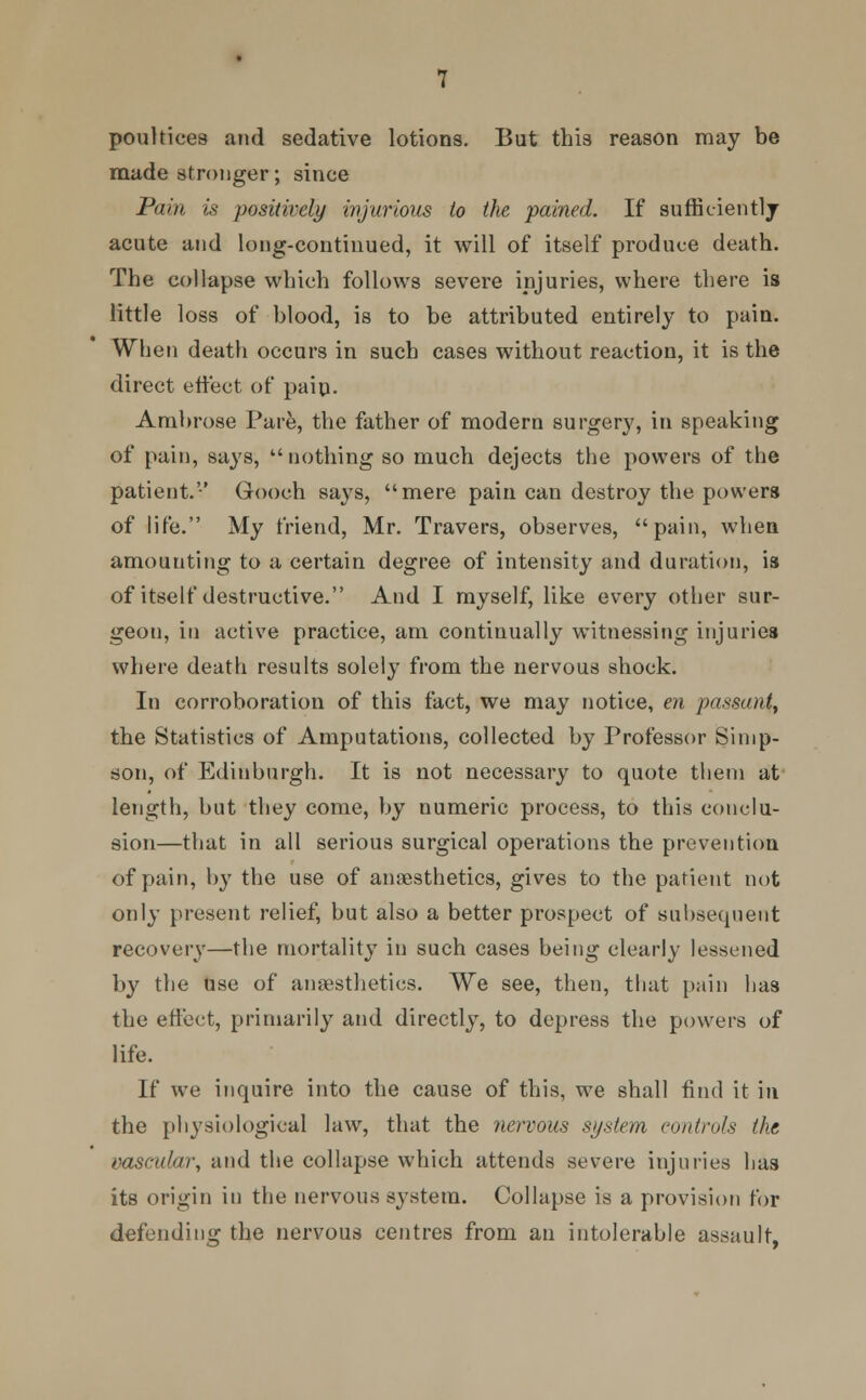 poultices and sedative lotions. But this reason may be made stronger; since Pain is positively injurious to the pained. If suffieientlj acute and long-continued, it will of itself produce death. The collapse which follows severe injuries, where there is little loss of blood, is to be attributed entirely to pain. When death occurs in such cases without reaction, it is the direct effect of pain. Ambrose Pare, the father of modern surgery, in speaking of pain, says,  nothing so much dejects the powers of the patient.'-' Gooch says, mere pain can destroy the powers of life. My friend, Mr. Travers, observes, pain, when amounting to a certain degree of intensity and duration, is of itself destructive. And I myself, like every other sur- geon, in active practice, am continually witnessing injuries where death results solely from the nervous shock. In corroboration of this fact, we may notice, en passant, the Statistics of Amputations, collected by Professor Simp- son, of Edinburgh. It is not necessary to quote them at length, but they come, by numeric process, to this conclu- sion—that in all serious surgical operations the prevention of pain, by the use of anaesthetics, gives to the patient not only present relief, but also a better prospect of subsequent recovery—the mortality in such cases being clearly lessened by the use of anaesthetics. We see, then, that pain has the effect, primarily and directly, to depress the powers of life. If we inquire into the cause of this, we shall find it in the physiological law, that the nervous system controls the vascular, and the collapse which attends severe injuries has its origin in the nervous system. Collapse is a provision for defending the nervous centres from an intolerable assault,