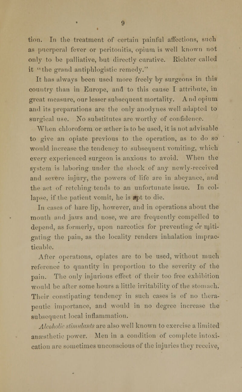 tion. In the treatment of certain painful affections, such as puerperal fever or peritonitis, opium is well known not only to be palliative, but directly curative. Richter called it the grand antiphlogistic remedy. It has always been used more freely by surgeons in this country than in Europe, and to this cause I attribute, in great measure, our lesser subsequent mortality. And opium and its preparations are the only anodynes well adapted to surgical use. No substitutes are worthy of confidence. When chloroform or aether is to be used, it is not advisable to give an opiate previous to the operation, as to do so would increase the tendency to subsequent vomiting, which every experienced surgeon is anxious to avoid. When the system is laboring under the shock of any newly-received and severe injury, the powers of life are in abeyance, and the act of retching tends to an unfortunate issue. In col- lapse, if the patient vomit, he is *pt to die. In eases of hare lip, however, and in operations about the mouth and jaws and uose, we are frequently compelled to depend, as formerly, upon narcotics for preventing or miti- gating the pain, as the locality renders inhalation imprac- ticable. After operations, opiates are to be used, without much reference to quantity in proportion to the severity of the pain. The only injurious effect of their too free exhibition would be after some hours a little irritability of the stomach. Their constipating tendency in such cases is of no thera- peutic importance, and would in no degree increase the subsequent local inflammation. Alcoholic stimulants are also well known to exercise a limited anaesthetic power. Men in a condition of complete intoxi- cation are sometimes unconscious of the injuries they receive,