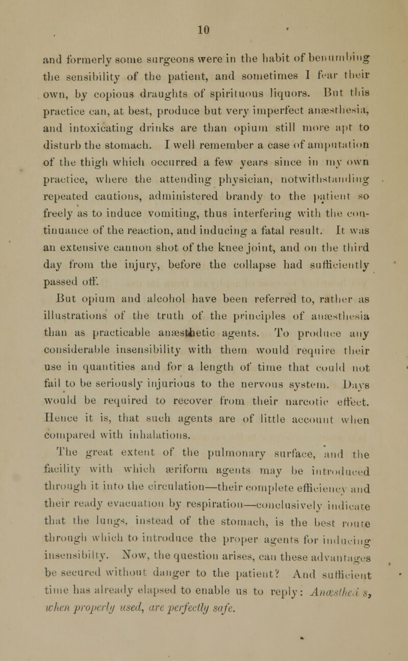 and formerly some surgeons were in the habit of benumbing the sensibility of the patient, and sometimes I fear their own, by copious draughts of spirituous liquors. But this practice can, at best, produce but very imperfect anaesthesia, and intoxicating drinks are than opium still more apt to disturb the stomach. I well remember a case of amputation of the thigh which occurred a few years since in my own practice, where the attending physician, notwithstanding repeated cautions, administered brand}' to the patient so freely as to induce vomiting, thus interfering with the con- tinuance of the reaction, and inducing a fatal result. It was an extensive cannon shot of the knee joint, and on the third day from the injury, before the collapse had sufficiently passed off. But opium and alcohol have been referred to, rather as illustrations of the truth of the principles of anaesthesia than as practicable ainestJaetic agents. To produce any considerable insensibility with them would require their use in quantities and for a length of time that could not fail to be seriously injurious to the nervous system. Dave would be required to recover from their narcotic effect. Hence it is, that such agents are of little account when compared with inhalations. The great extent of the pulmonary surface, and the facility with which aeriform agents may be introduced through it into the circulation—their complete efficiency and their ready evacuation by respiration—conclusively indicate that the lungs, instead of the stomach, is the best route through which to introduce the proper agents for inducing insensihihy. Now, the question arises, can these advantages be secured without danger to the patient? And sufficient time has already elapsed to enable us to reply: Ancestfied s, when properly used, are perfectly safe.