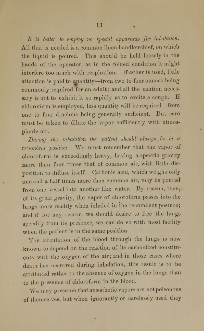 It is better to employ no special apparatus for inhalation. All that is needed is a common linen handkerchief, on which the liquid is poured. This should be held loosely in the hands of the operator, as in the folded condition it might interfere too much with respiration. If aether is used, little attention is paid to auantity—from two to four ounces being commonly required for an adult; and all the caution neces- sary is not to exhibit it so rapidly as to excite a cough. If chloroform is employed, less quantity will be required—from one to four drachms being generally sufficient. But care must be taken to dilute the vapor sufficiently with atmos- pheric air. Baring the inhalation the patient should always be in a recumbent position. We must remember that the vapor of chloroform is exceedingly heavy, having a specific gravity more than four times that of common air, with little dis- position to diffuse itself. Carbonic acid, which weighs only one and a half times more than common air, may be poured from one vessel into another like water. By reason, then, of its great gravity, the vapor of chloroform passes into the lungs more readily when inhaled in the recumbent posture; and if for any reason we should desire to free the lungs speedily from its presence, we can do so with most facility when the patient is in the same positiou. The circulation of the blood through the lungs is now known to depend on the reaction of its carbonized constitu- ents with the oxygen of the air; and in those cases where death has occurred during inhalation, this result is to be attributed rather to the absence of oxygen in the lungs than to the presence of chloroform in the blood. We may presume that anaesthetic vapors are not poisonous of themselves, but when iguorantly or carelessly used they