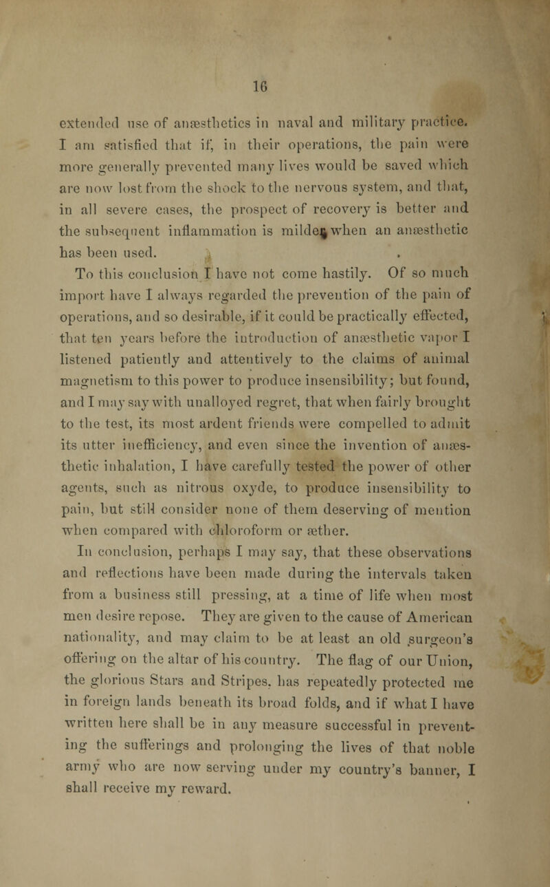 extended use of anaesthetics in naval and military practice. I am satisfied that if, in their operations, the pain were more generally prevented many lives would be saved which are now lost from the shock to the nervous system, and that, in all severe cases, the prospect of recovery is better and the subsequent inflammation is milde^when an anaesthetic has been used. ^ To this conclusion I have not come hastily. Of so much import have I always regarded the prevention of the pain of operations, and so desirable, if it could be practically effected, that ten years before the introduction of anaesthetic vapor I listened patiently and attentively to the claims of animal magnetism to this power to produce insensibility; but found, and I may say with unalloyed regret, that when fairly brought to the test, its most ardent friends were compelled to admit its utter inefficiency, and even since the invention of an aes- thetic inhalation, I have carefully tested the power of other agents, such as nitrous oxyde, to produce insensibility to pain, but still consider none of them deserving of mention when compared with chloroform or aether. In conclusion, perhaps I may say, that these observations and reflections have been made during the intervals taken from a business still pressing, at a time of life when most men desire repose. They are given to the cause of American nationality, and may claim to be at least an old surgeon's offering on the altar of his country. The flag of our Union, the glorious Stars and Stripes, has repeatedly protected me in foreign lands beneath its broad folds, and if what I have written here shall be in any measure successful in prevent- ing the sufferings and prolonging the lives of that noble army who are now serving under my country's banner, I shall receive my reward.