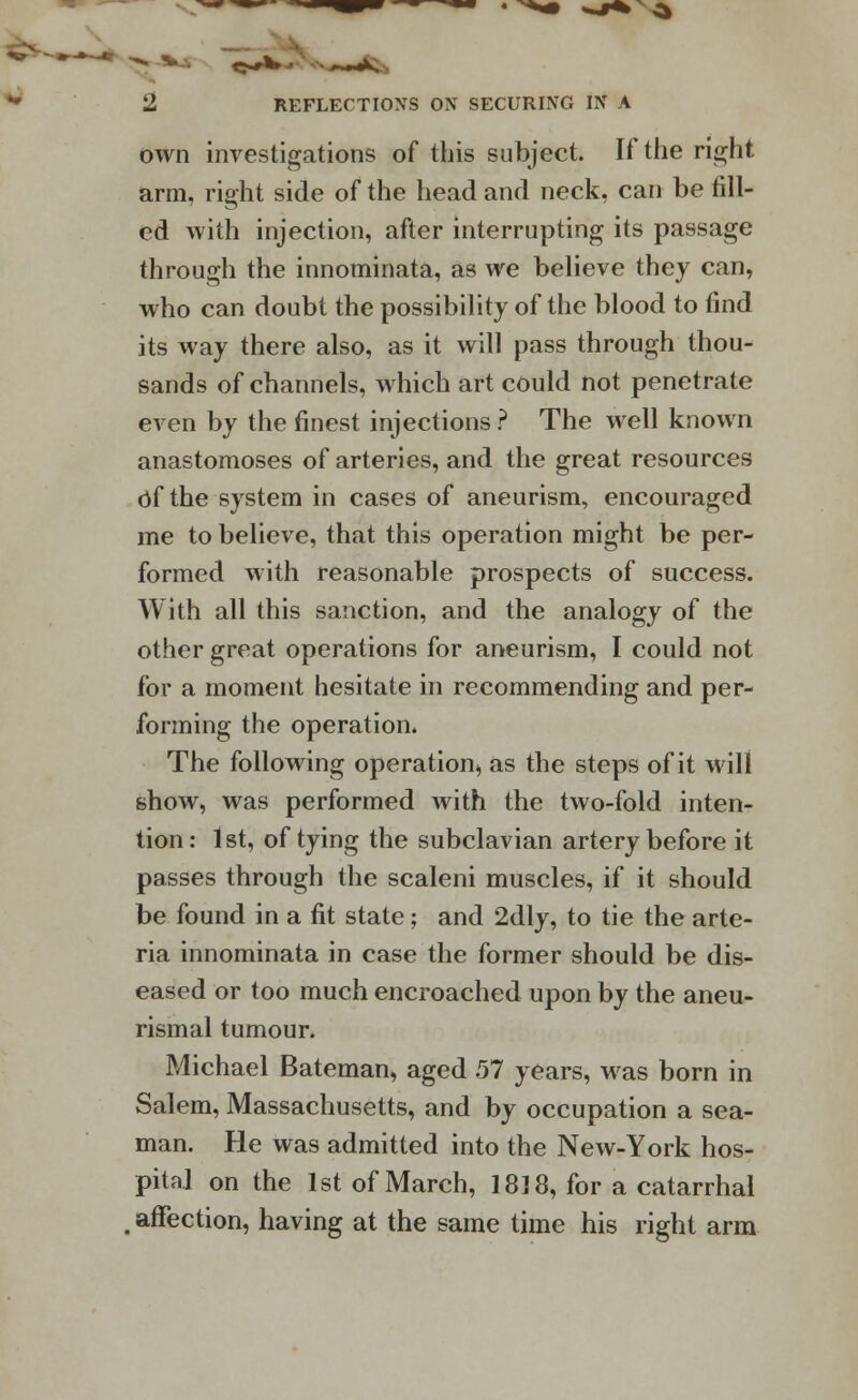 own investigations of this subject. If the right arm, right side of the head and neck, can be fill- ed with injection, after interrupting its passage through the innominata, as we believe they can, who can doubt the possibility of the blood to find its way there also, as it will pass through thou- sands of channels, which art could not penetrate even by the finest injections ? The well known anastomoses of arteries, and the great resources Of the system in cases of aneurism, encouraged me to believe, that this operation might be per- formed with reasonable prospects of success. With all this sanction, and the analogy of the other great operations for aneurism, I could not for a moment hesitate in recommending and per- forming the operation. The following operation, as the steps of it will show, was performed with the two-fold inten- tion: 1st, of tying the subclavian artery before it passes through the scaleni muscles, if it should be found in a fit state; and 2dly, to tie the arte- ria innominata in case the former should be dis- eased or too much encroached upon by the aneu- rismal tumour. Michael Bateman, aged .57 years, was born in Salem, Massachusetts, and by occupation a sea- man. He was admitted into the New-York hos- pital on the 1st of March, 1818, for a catarrhal , affection, having at the same time his right arm